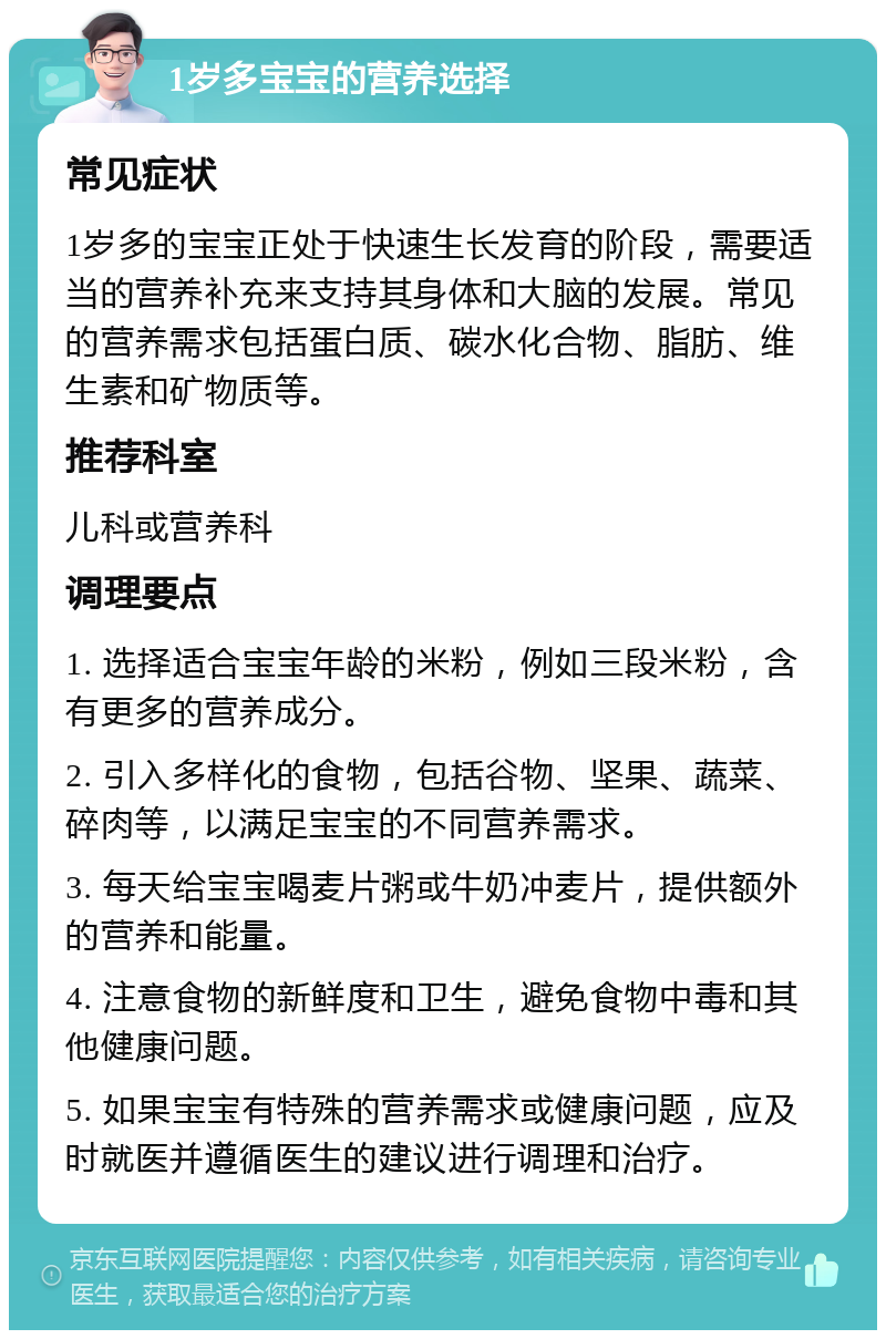 1岁多宝宝的营养选择 常见症状 1岁多的宝宝正处于快速生长发育的阶段，需要适当的营养补充来支持其身体和大脑的发展。常见的营养需求包括蛋白质、碳水化合物、脂肪、维生素和矿物质等。 推荐科室 儿科或营养科 调理要点 1. 选择适合宝宝年龄的米粉，例如三段米粉，含有更多的营养成分。 2. 引入多样化的食物，包括谷物、坚果、蔬菜、碎肉等，以满足宝宝的不同营养需求。 3. 每天给宝宝喝麦片粥或牛奶冲麦片，提供额外的营养和能量。 4. 注意食物的新鲜度和卫生，避免食物中毒和其他健康问题。 5. 如果宝宝有特殊的营养需求或健康问题，应及时就医并遵循医生的建议进行调理和治疗。