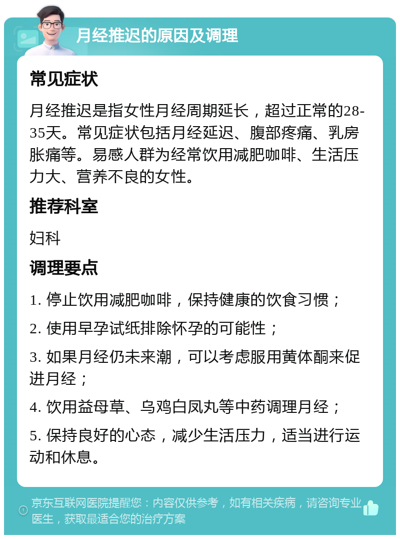 月经推迟的原因及调理 常见症状 月经推迟是指女性月经周期延长，超过正常的28-35天。常见症状包括月经延迟、腹部疼痛、乳房胀痛等。易感人群为经常饮用减肥咖啡、生活压力大、营养不良的女性。 推荐科室 妇科 调理要点 1. 停止饮用减肥咖啡，保持健康的饮食习惯； 2. 使用早孕试纸排除怀孕的可能性； 3. 如果月经仍未来潮，可以考虑服用黄体酮来促进月经； 4. 饮用益母草、乌鸡白凤丸等中药调理月经； 5. 保持良好的心态，减少生活压力，适当进行运动和休息。