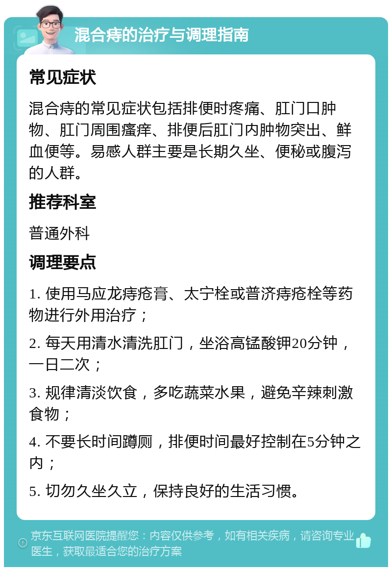 混合痔的治疗与调理指南 常见症状 混合痔的常见症状包括排便时疼痛、肛门口肿物、肛门周围瘙痒、排便后肛门内肿物突出、鲜血便等。易感人群主要是长期久坐、便秘或腹泻的人群。 推荐科室 普通外科 调理要点 1. 使用马应龙痔疮膏、太宁栓或普济痔疮栓等药物进行外用治疗； 2. 每天用清水清洗肛门，坐浴高锰酸钾20分钟，一日二次； 3. 规律清淡饮食，多吃蔬菜水果，避免辛辣刺激食物； 4. 不要长时间蹲厕，排便时间最好控制在5分钟之内； 5. 切勿久坐久立，保持良好的生活习惯。