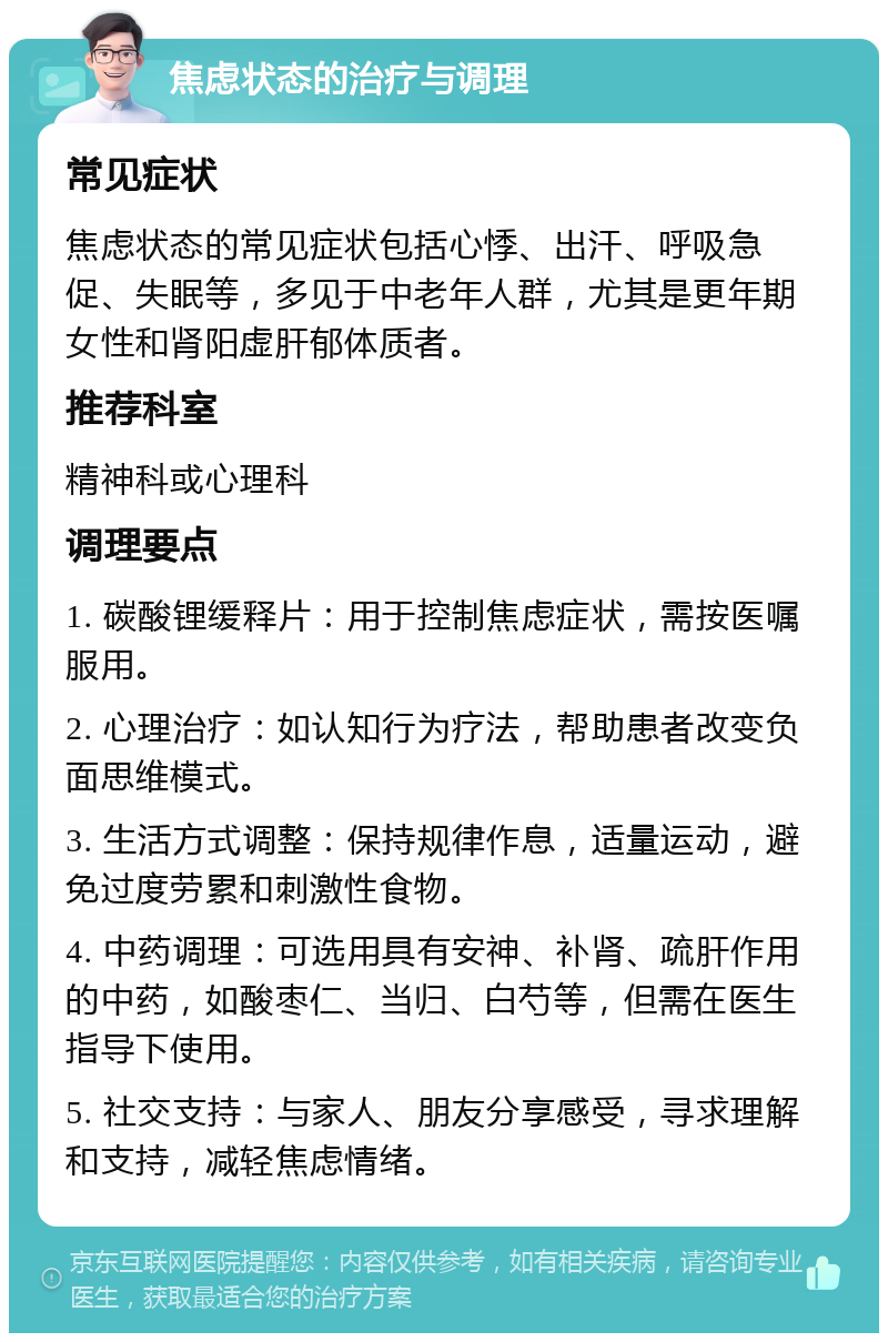 焦虑状态的治疗与调理 常见症状 焦虑状态的常见症状包括心悸、出汗、呼吸急促、失眠等，多见于中老年人群，尤其是更年期女性和肾阳虚肝郁体质者。 推荐科室 精神科或心理科 调理要点 1. 碳酸锂缓释片：用于控制焦虑症状，需按医嘱服用。 2. 心理治疗：如认知行为疗法，帮助患者改变负面思维模式。 3. 生活方式调整：保持规律作息，适量运动，避免过度劳累和刺激性食物。 4. 中药调理：可选用具有安神、补肾、疏肝作用的中药，如酸枣仁、当归、白芍等，但需在医生指导下使用。 5. 社交支持：与家人、朋友分享感受，寻求理解和支持，减轻焦虑情绪。