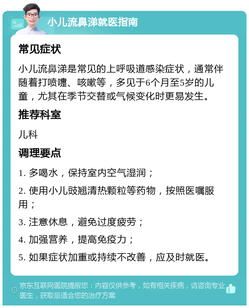 小儿流鼻涕就医指南 常见症状 小儿流鼻涕是常见的上呼吸道感染症状，通常伴随着打喷嚏、咳嗽等，多见于6个月至5岁的儿童，尤其在季节交替或气候变化时更易发生。 推荐科室 儿科 调理要点 1. 多喝水，保持室内空气湿润； 2. 使用小儿豉翘清热颗粒等药物，按照医嘱服用； 3. 注意休息，避免过度疲劳； 4. 加强营养，提高免疫力； 5. 如果症状加重或持续不改善，应及时就医。