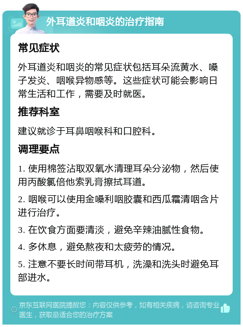 外耳道炎和咽炎的治疗指南 常见症状 外耳道炎和咽炎的常见症状包括耳朵流黄水、嗓子发炎、咽喉异物感等。这些症状可能会影响日常生活和工作，需要及时就医。 推荐科室 建议就诊于耳鼻咽喉科和口腔科。 调理要点 1. 使用棉签沾取双氧水清理耳朵分泌物，然后使用丙酸氯倍他索乳膏擦拭耳道。 2. 咽喉可以使用金嗓利咽胶囊和西瓜霜清咽含片进行治疗。 3. 在饮食方面要清淡，避免辛辣油腻性食物。 4. 多休息，避免熬夜和太疲劳的情况。 5. 注意不要长时间带耳机，洗澡和洗头时避免耳部进水。