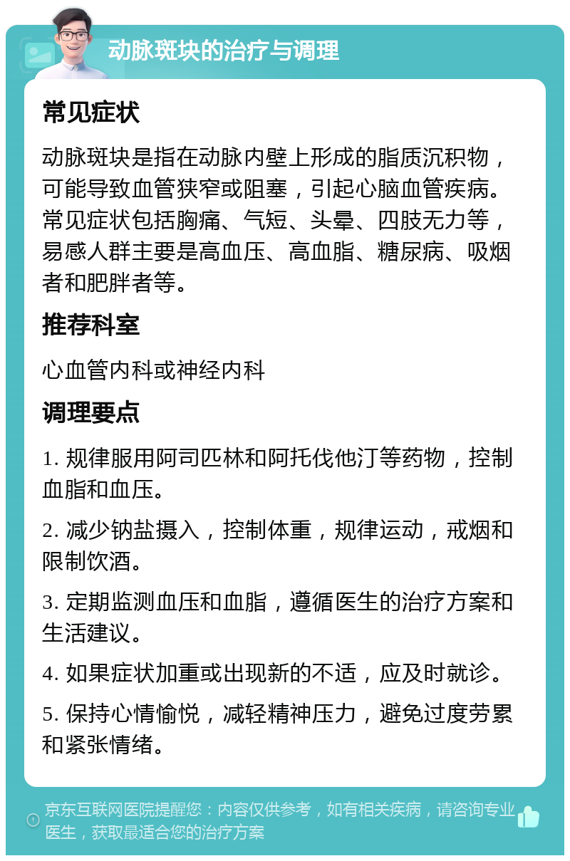 动脉斑块的治疗与调理 常见症状 动脉斑块是指在动脉内壁上形成的脂质沉积物，可能导致血管狭窄或阻塞，引起心脑血管疾病。常见症状包括胸痛、气短、头晕、四肢无力等，易感人群主要是高血压、高血脂、糖尿病、吸烟者和肥胖者等。 推荐科室 心血管内科或神经内科 调理要点 1. 规律服用阿司匹林和阿托伐他汀等药物，控制血脂和血压。 2. 减少钠盐摄入，控制体重，规律运动，戒烟和限制饮酒。 3. 定期监测血压和血脂，遵循医生的治疗方案和生活建议。 4. 如果症状加重或出现新的不适，应及时就诊。 5. 保持心情愉悦，减轻精神压力，避免过度劳累和紧张情绪。