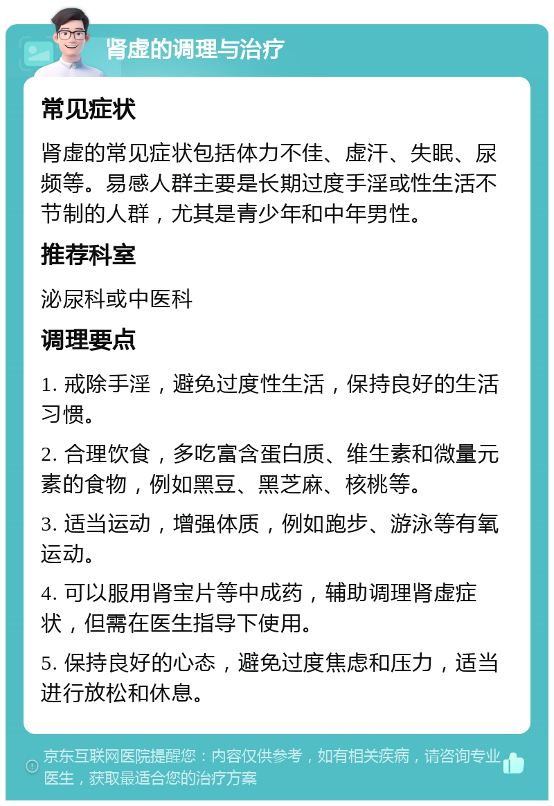 肾虚的调理与治疗 常见症状 肾虚的常见症状包括体力不佳、虚汗、失眠、尿频等。易感人群主要是长期过度手淫或性生活不节制的人群，尤其是青少年和中年男性。 推荐科室 泌尿科或中医科 调理要点 1. 戒除手淫，避免过度性生活，保持良好的生活习惯。 2. 合理饮食，多吃富含蛋白质、维生素和微量元素的食物，例如黑豆、黑芝麻、核桃等。 3. 适当运动，增强体质，例如跑步、游泳等有氧运动。 4. 可以服用肾宝片等中成药，辅助调理肾虚症状，但需在医生指导下使用。 5. 保持良好的心态，避免过度焦虑和压力，适当进行放松和休息。