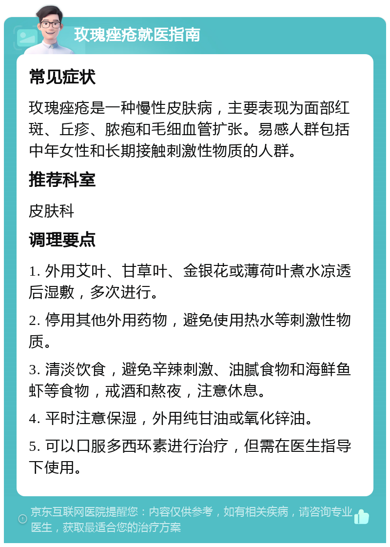 玫瑰痤疮就医指南 常见症状 玫瑰痤疮是一种慢性皮肤病，主要表现为面部红斑、丘疹、脓疱和毛细血管扩张。易感人群包括中年女性和长期接触刺激性物质的人群。 推荐科室 皮肤科 调理要点 1. 外用艾叶、甘草叶、金银花或薄荷叶煮水凉透后湿敷，多次进行。 2. 停用其他外用药物，避免使用热水等刺激性物质。 3. 清淡饮食，避免辛辣刺激、油腻食物和海鲜鱼虾等食物，戒酒和熬夜，注意休息。 4. 平时注意保湿，外用纯甘油或氧化锌油。 5. 可以口服多西环素进行治疗，但需在医生指导下使用。