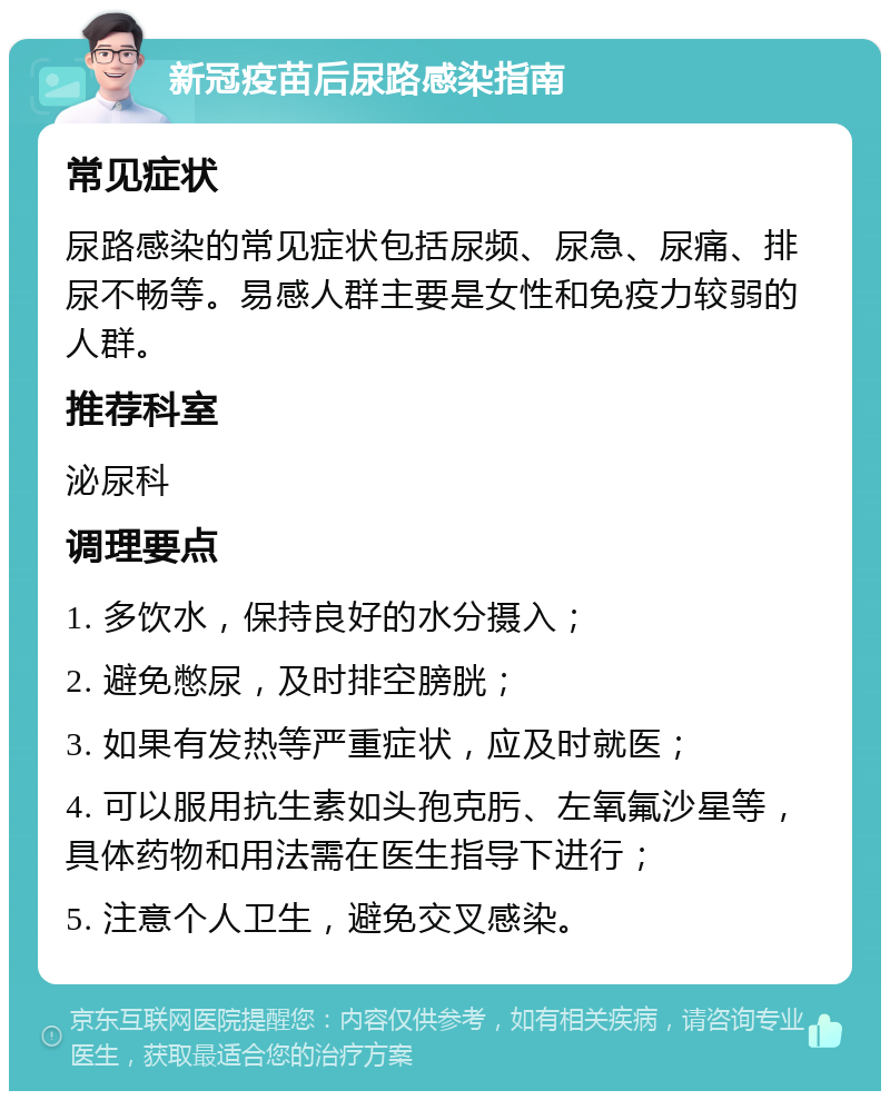 新冠疫苗后尿路感染指南 常见症状 尿路感染的常见症状包括尿频、尿急、尿痛、排尿不畅等。易感人群主要是女性和免疫力较弱的人群。 推荐科室 泌尿科 调理要点 1. 多饮水，保持良好的水分摄入； 2. 避免憋尿，及时排空膀胱； 3. 如果有发热等严重症状，应及时就医； 4. 可以服用抗生素如头孢克肟、左氧氟沙星等，具体药物和用法需在医生指导下进行； 5. 注意个人卫生，避免交叉感染。