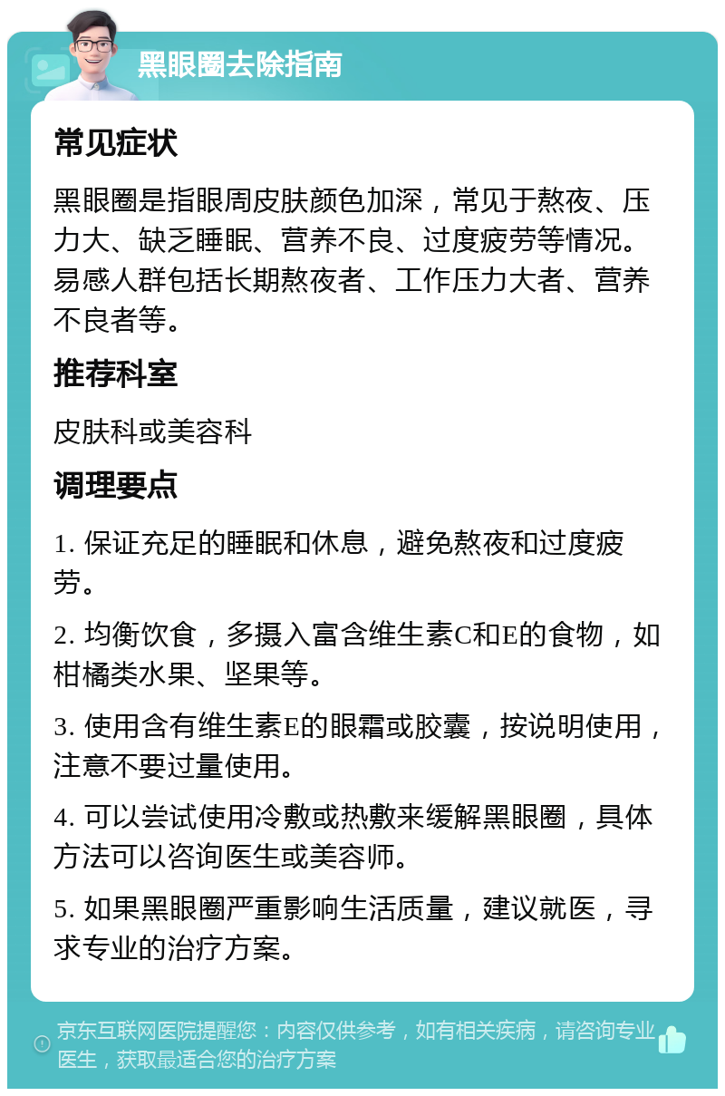 黑眼圈去除指南 常见症状 黑眼圈是指眼周皮肤颜色加深，常见于熬夜、压力大、缺乏睡眠、营养不良、过度疲劳等情况。易感人群包括长期熬夜者、工作压力大者、营养不良者等。 推荐科室 皮肤科或美容科 调理要点 1. 保证充足的睡眠和休息，避免熬夜和过度疲劳。 2. 均衡饮食，多摄入富含维生素C和E的食物，如柑橘类水果、坚果等。 3. 使用含有维生素E的眼霜或胶囊，按说明使用，注意不要过量使用。 4. 可以尝试使用冷敷或热敷来缓解黑眼圈，具体方法可以咨询医生或美容师。 5. 如果黑眼圈严重影响生活质量，建议就医，寻求专业的治疗方案。