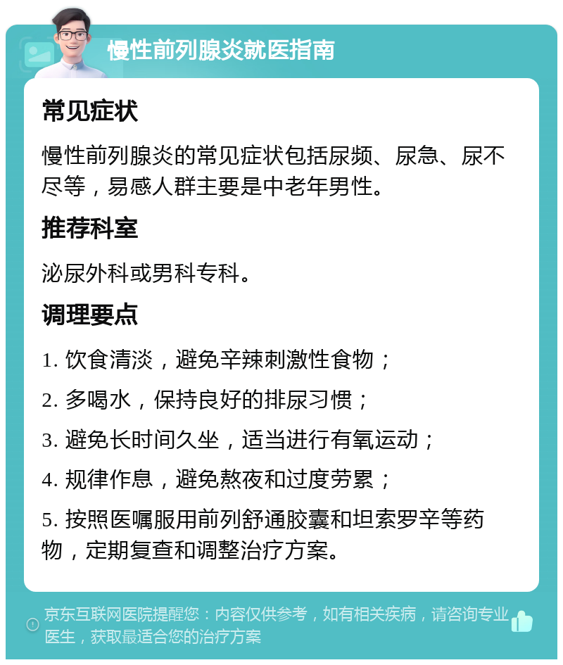 慢性前列腺炎就医指南 常见症状 慢性前列腺炎的常见症状包括尿频、尿急、尿不尽等，易感人群主要是中老年男性。 推荐科室 泌尿外科或男科专科。 调理要点 1. 饮食清淡，避免辛辣刺激性食物； 2. 多喝水，保持良好的排尿习惯； 3. 避免长时间久坐，适当进行有氧运动； 4. 规律作息，避免熬夜和过度劳累； 5. 按照医嘱服用前列舒通胶囊和坦索罗辛等药物，定期复查和调整治疗方案。