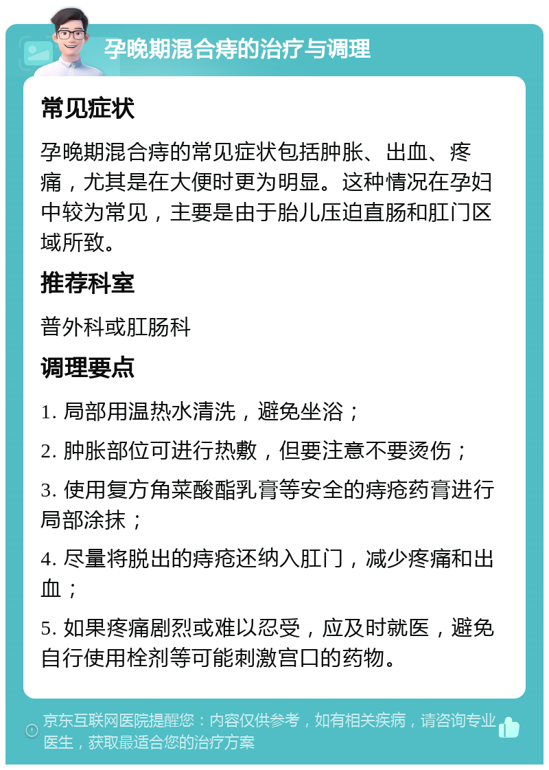 孕晚期混合痔的治疗与调理 常见症状 孕晚期混合痔的常见症状包括肿胀、出血、疼痛，尤其是在大便时更为明显。这种情况在孕妇中较为常见，主要是由于胎儿压迫直肠和肛门区域所致。 推荐科室 普外科或肛肠科 调理要点 1. 局部用温热水清洗，避免坐浴； 2. 肿胀部位可进行热敷，但要注意不要烫伤； 3. 使用复方角菜酸酯乳膏等安全的痔疮药膏进行局部涂抹； 4. 尽量将脱出的痔疮还纳入肛门，减少疼痛和出血； 5. 如果疼痛剧烈或难以忍受，应及时就医，避免自行使用栓剂等可能刺激宫口的药物。