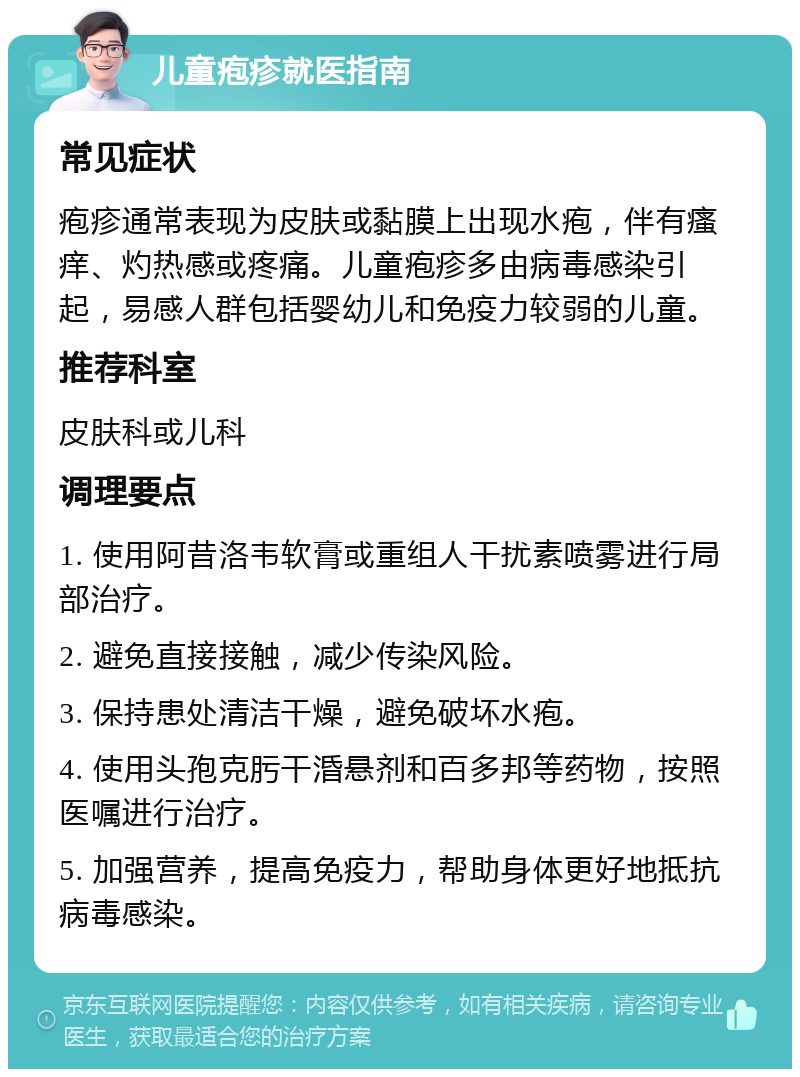 儿童疱疹就医指南 常见症状 疱疹通常表现为皮肤或黏膜上出现水疱，伴有瘙痒、灼热感或疼痛。儿童疱疹多由病毒感染引起，易感人群包括婴幼儿和免疫力较弱的儿童。 推荐科室 皮肤科或儿科 调理要点 1. 使用阿昔洛韦软膏或重组人干扰素喷雾进行局部治疗。 2. 避免直接接触，减少传染风险。 3. 保持患处清洁干燥，避免破坏水疱。 4. 使用头孢克肟干涽悬剂和百多邦等药物，按照医嘱进行治疗。 5. 加强营养，提高免疫力，帮助身体更好地抵抗病毒感染。