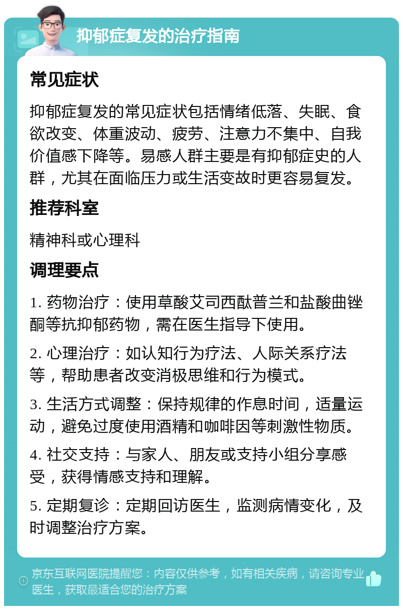 抑郁症复发的治疗指南 常见症状 抑郁症复发的常见症状包括情绪低落、失眠、食欲改变、体重波动、疲劳、注意力不集中、自我价值感下降等。易感人群主要是有抑郁症史的人群，尤其在面临压力或生活变故时更容易复发。 推荐科室 精神科或心理科 调理要点 1. 药物治疗：使用草酸艾司西酞普兰和盐酸曲锉酮等抗抑郁药物，需在医生指导下使用。 2. 心理治疗：如认知行为疗法、人际关系疗法等，帮助患者改变消极思维和行为模式。 3. 生活方式调整：保持规律的作息时间，适量运动，避免过度使用酒精和咖啡因等刺激性物质。 4. 社交支持：与家人、朋友或支持小组分享感受，获得情感支持和理解。 5. 定期复诊：定期回访医生，监测病情变化，及时调整治疗方案。