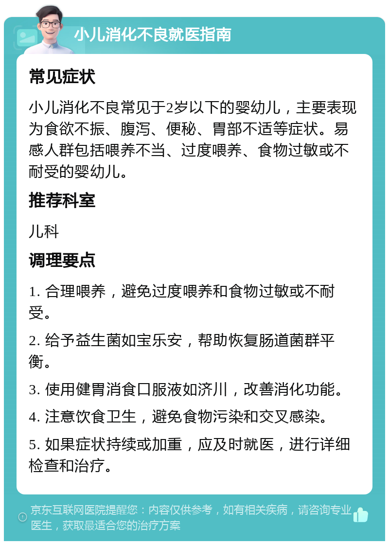 小儿消化不良就医指南 常见症状 小儿消化不良常见于2岁以下的婴幼儿，主要表现为食欲不振、腹泻、便秘、胃部不适等症状。易感人群包括喂养不当、过度喂养、食物过敏或不耐受的婴幼儿。 推荐科室 儿科 调理要点 1. 合理喂养，避免过度喂养和食物过敏或不耐受。 2. 给予益生菌如宝乐安，帮助恢复肠道菌群平衡。 3. 使用健胃消食口服液如济川，改善消化功能。 4. 注意饮食卫生，避免食物污染和交叉感染。 5. 如果症状持续或加重，应及时就医，进行详细检查和治疗。