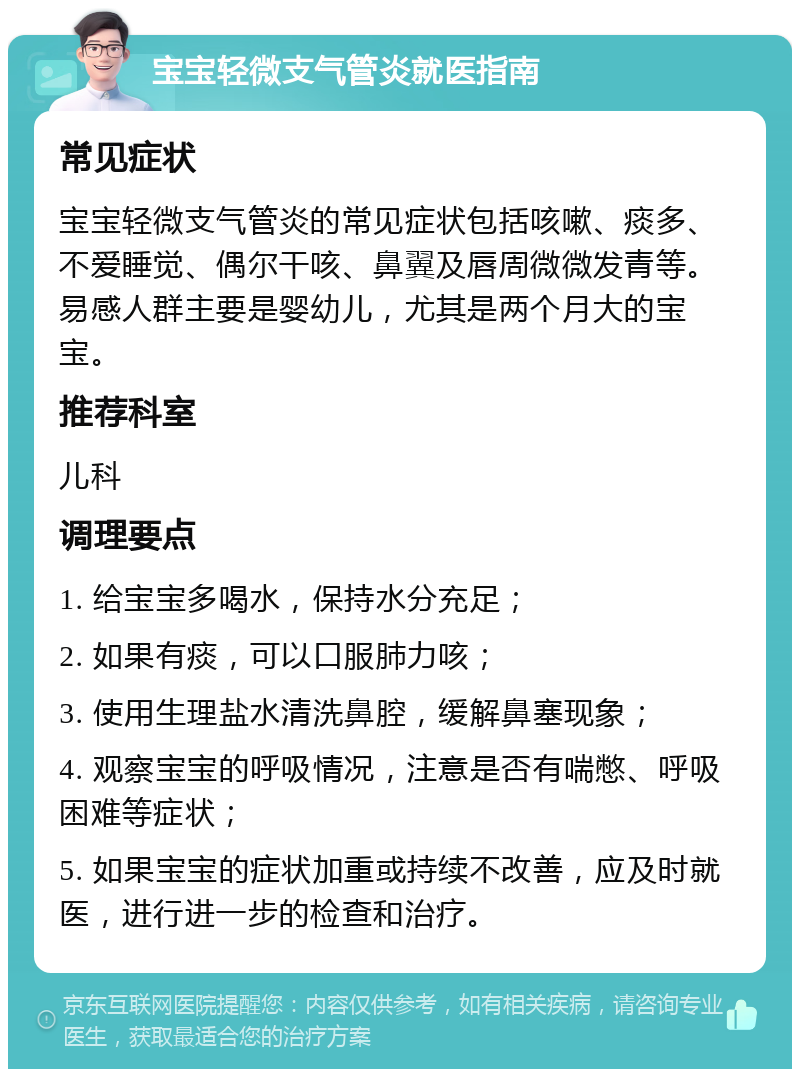 宝宝轻微支气管炎就医指南 常见症状 宝宝轻微支气管炎的常见症状包括咳嗽、痰多、不爱睡觉、偶尔干咳、鼻翼及唇周微微发青等。易感人群主要是婴幼儿，尤其是两个月大的宝宝。 推荐科室 儿科 调理要点 1. 给宝宝多喝水，保持水分充足； 2. 如果有痰，可以口服肺力咳； 3. 使用生理盐水清洗鼻腔，缓解鼻塞现象； 4. 观察宝宝的呼吸情况，注意是否有喘憋、呼吸困难等症状； 5. 如果宝宝的症状加重或持续不改善，应及时就医，进行进一步的检查和治疗。