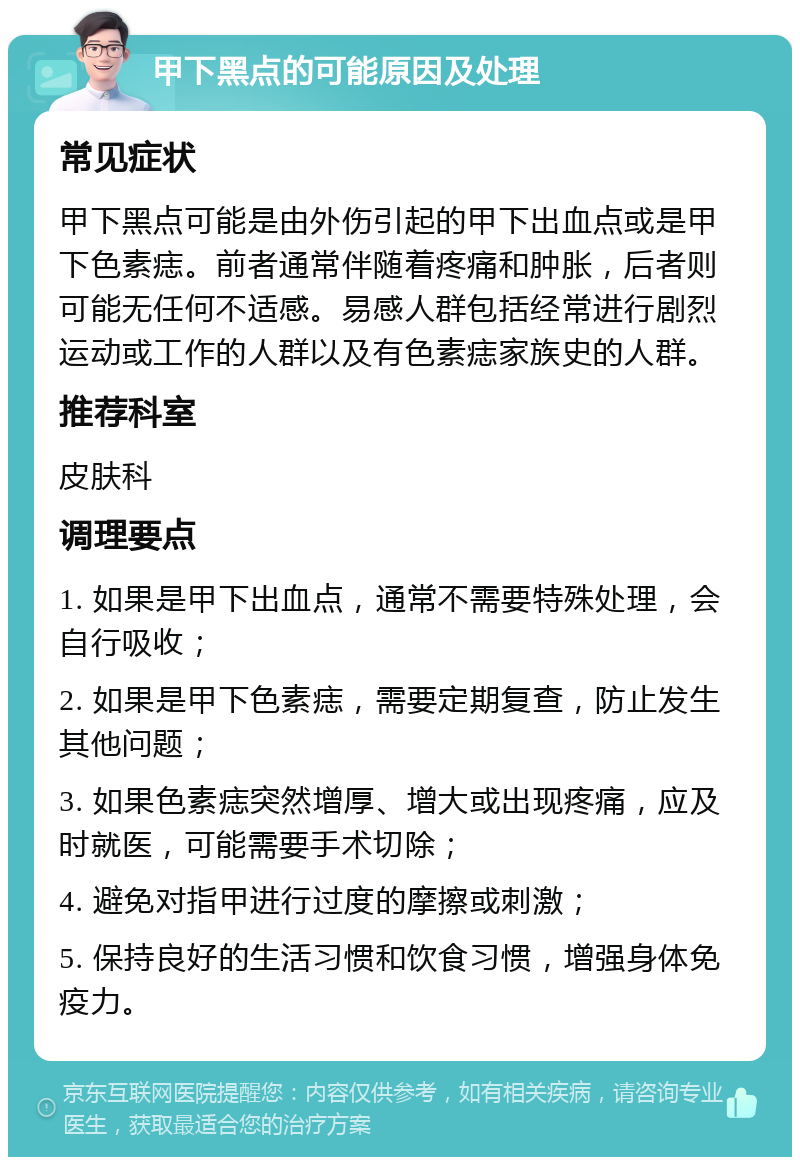 甲下黑点的可能原因及处理 常见症状 甲下黑点可能是由外伤引起的甲下出血点或是甲下色素痣。前者通常伴随着疼痛和肿胀，后者则可能无任何不适感。易感人群包括经常进行剧烈运动或工作的人群以及有色素痣家族史的人群。 推荐科室 皮肤科 调理要点 1. 如果是甲下出血点，通常不需要特殊处理，会自行吸收； 2. 如果是甲下色素痣，需要定期复查，防止发生其他问题； 3. 如果色素痣突然增厚、增大或出现疼痛，应及时就医，可能需要手术切除； 4. 避免对指甲进行过度的摩擦或刺激； 5. 保持良好的生活习惯和饮食习惯，增强身体免疫力。