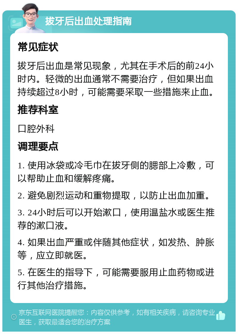 拔牙后出血处理指南 常见症状 拔牙后出血是常见现象，尤其在手术后的前24小时内。轻微的出血通常不需要治疗，但如果出血持续超过8小时，可能需要采取一些措施来止血。 推荐科室 口腔外科 调理要点 1. 使用冰袋或冷毛巾在拔牙侧的腮部上冷敷，可以帮助止血和缓解疼痛。 2. 避免剧烈运动和重物提取，以防止出血加重。 3. 24小时后可以开始漱口，使用温盐水或医生推荐的漱口液。 4. 如果出血严重或伴随其他症状，如发热、肿胀等，应立即就医。 5. 在医生的指导下，可能需要服用止血药物或进行其他治疗措施。