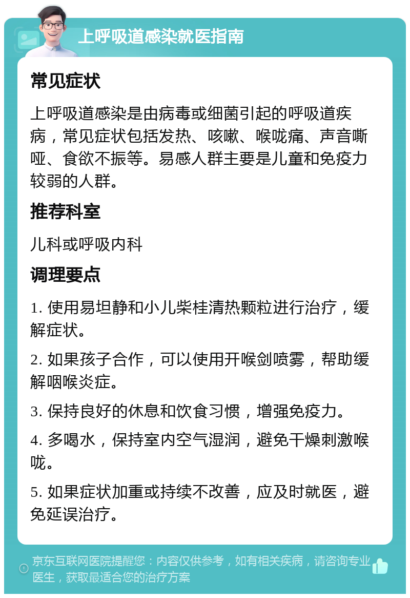 上呼吸道感染就医指南 常见症状 上呼吸道感染是由病毒或细菌引起的呼吸道疾病，常见症状包括发热、咳嗽、喉咙痛、声音嘶哑、食欲不振等。易感人群主要是儿童和免疫力较弱的人群。 推荐科室 儿科或呼吸内科 调理要点 1. 使用易坦静和小儿柴桂清热颗粒进行治疗，缓解症状。 2. 如果孩子合作，可以使用开喉剑喷雾，帮助缓解咽喉炎症。 3. 保持良好的休息和饮食习惯，增强免疫力。 4. 多喝水，保持室内空气湿润，避免干燥刺激喉咙。 5. 如果症状加重或持续不改善，应及时就医，避免延误治疗。