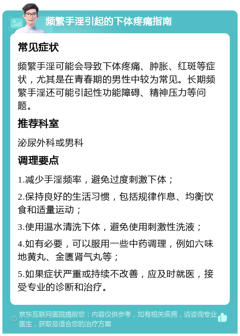 频繁手淫引起的下体疼痛指南 常见症状 频繁手淫可能会导致下体疼痛、肿胀、红斑等症状，尤其是在青春期的男性中较为常见。长期频繁手淫还可能引起性功能障碍、精神压力等问题。 推荐科室 泌尿外科或男科 调理要点 1.减少手淫频率，避免过度刺激下体； 2.保持良好的生活习惯，包括规律作息、均衡饮食和适量运动； 3.使用温水清洗下体，避免使用刺激性洗液； 4.如有必要，可以服用一些中药调理，例如六味地黄丸、金匮肾气丸等； 5.如果症状严重或持续不改善，应及时就医，接受专业的诊断和治疗。