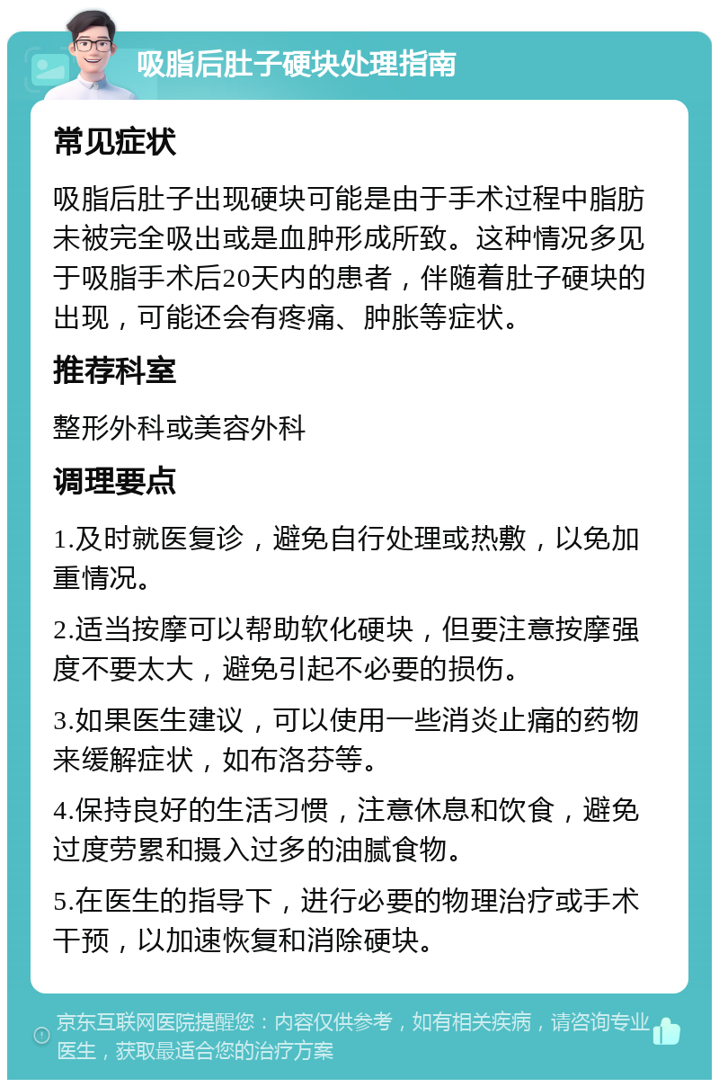 吸脂后肚子硬块处理指南 常见症状 吸脂后肚子出现硬块可能是由于手术过程中脂肪未被完全吸出或是血肿形成所致。这种情况多见于吸脂手术后20天内的患者，伴随着肚子硬块的出现，可能还会有疼痛、肿胀等症状。 推荐科室 整形外科或美容外科 调理要点 1.及时就医复诊，避免自行处理或热敷，以免加重情况。 2.适当按摩可以帮助软化硬块，但要注意按摩强度不要太大，避免引起不必要的损伤。 3.如果医生建议，可以使用一些消炎止痛的药物来缓解症状，如布洛芬等。 4.保持良好的生活习惯，注意休息和饮食，避免过度劳累和摄入过多的油腻食物。 5.在医生的指导下，进行必要的物理治疗或手术干预，以加速恢复和消除硬块。