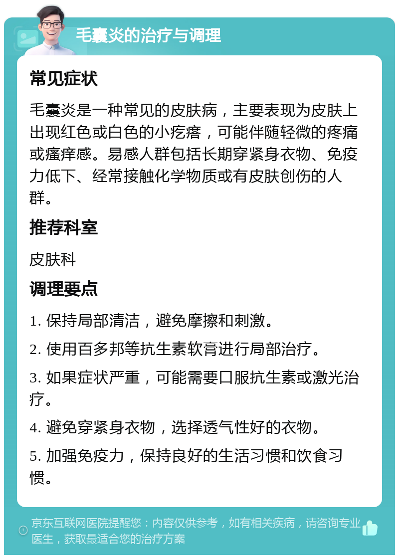 毛囊炎的治疗与调理 常见症状 毛囊炎是一种常见的皮肤病，主要表现为皮肤上出现红色或白色的小疙瘩，可能伴随轻微的疼痛或瘙痒感。易感人群包括长期穿紧身衣物、免疫力低下、经常接触化学物质或有皮肤创伤的人群。 推荐科室 皮肤科 调理要点 1. 保持局部清洁，避免摩擦和刺激。 2. 使用百多邦等抗生素软膏进行局部治疗。 3. 如果症状严重，可能需要口服抗生素或激光治疗。 4. 避免穿紧身衣物，选择透气性好的衣物。 5. 加强免疫力，保持良好的生活习惯和饮食习惯。