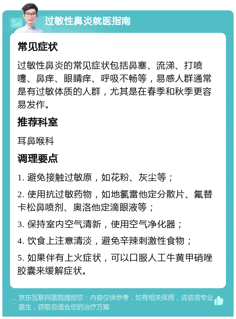 过敏性鼻炎就医指南 常见症状 过敏性鼻炎的常见症状包括鼻塞、流涕、打喷嚏、鼻痒、眼睛痒、呼吸不畅等，易感人群通常是有过敏体质的人群，尤其是在春季和秋季更容易发作。 推荐科室 耳鼻喉科 调理要点 1. 避免接触过敏原，如花粉、灰尘等； 2. 使用抗过敏药物，如地氯雷他定分散片、氟替卡松鼻喷剂、奥洛他定滴眼液等； 3. 保持室内空气清新，使用空气净化器； 4. 饮食上注意清淡，避免辛辣刺激性食物； 5. 如果伴有上火症状，可以口服人工牛黄甲硝唑胶囊来缓解症状。