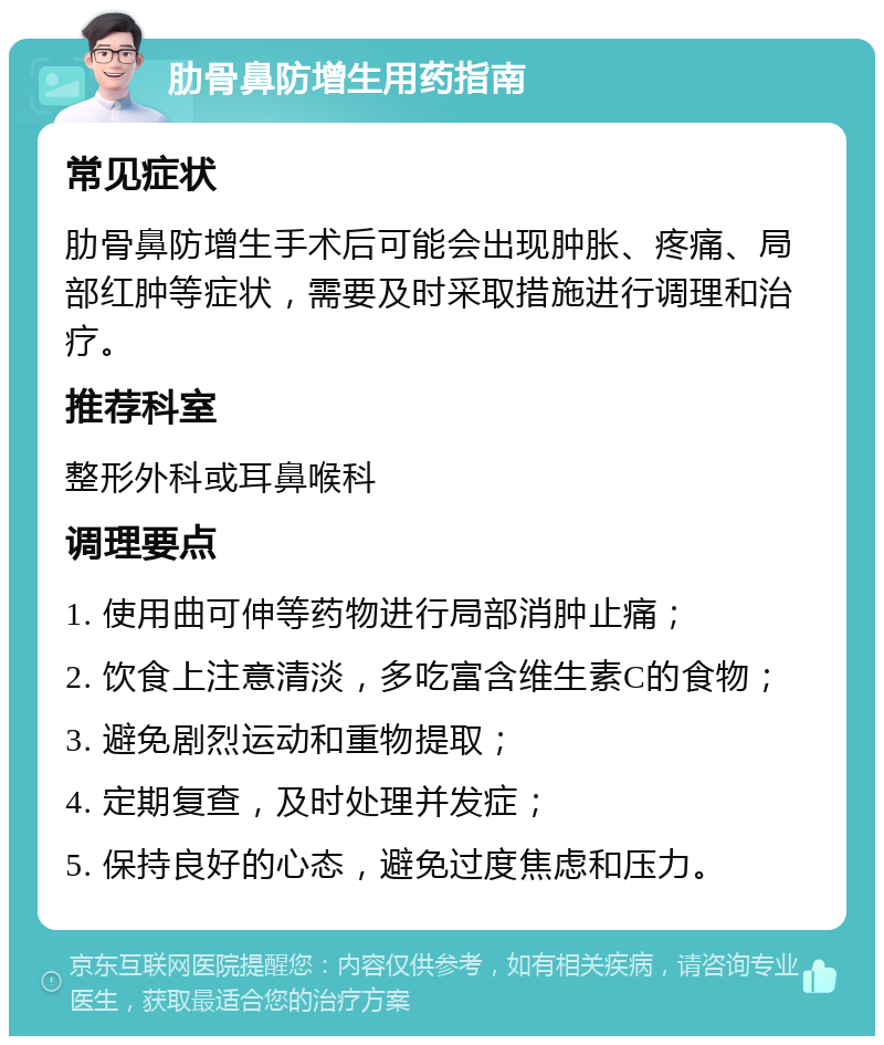 肋骨鼻防增生用药指南 常见症状 肋骨鼻防增生手术后可能会出现肿胀、疼痛、局部红肿等症状，需要及时采取措施进行调理和治疗。 推荐科室 整形外科或耳鼻喉科 调理要点 1. 使用曲可伸等药物进行局部消肿止痛； 2. 饮食上注意清淡，多吃富含维生素C的食物； 3. 避免剧烈运动和重物提取； 4. 定期复查，及时处理并发症； 5. 保持良好的心态，避免过度焦虑和压力。