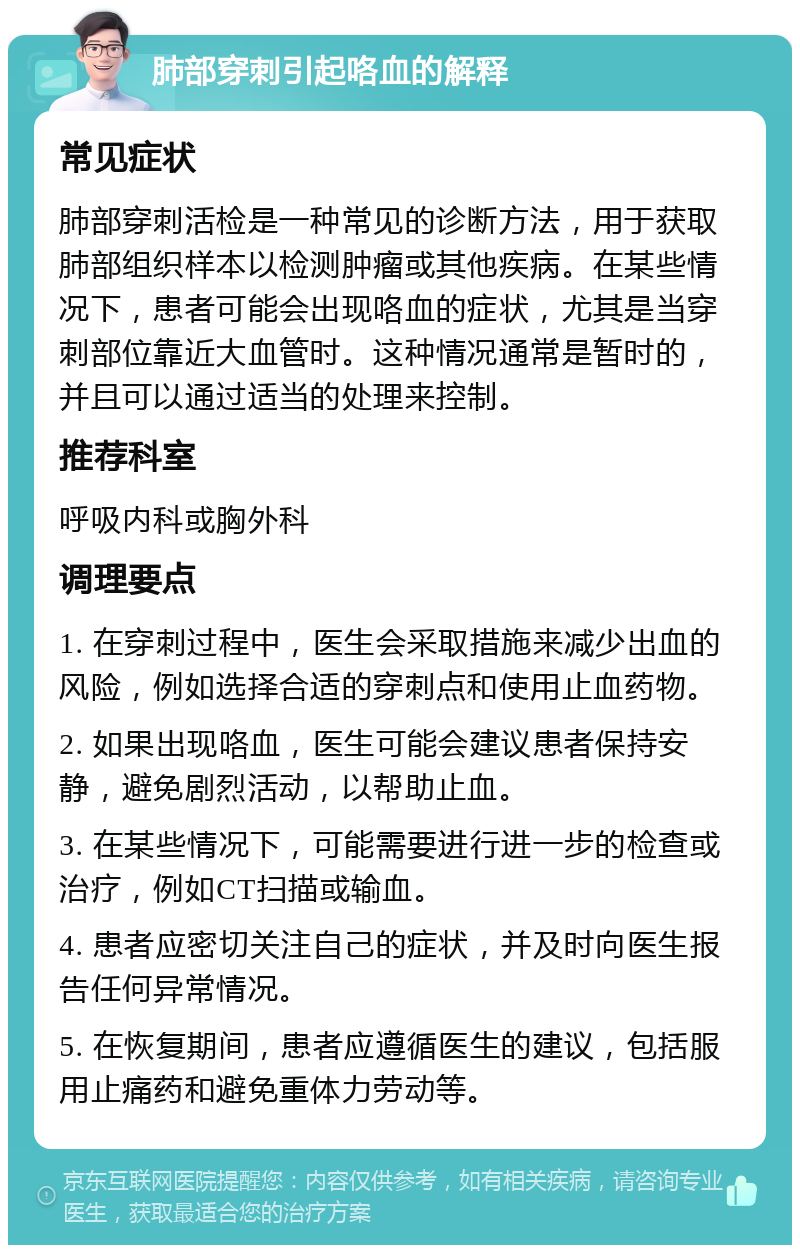 肺部穿刺引起咯血的解释 常见症状 肺部穿刺活检是一种常见的诊断方法，用于获取肺部组织样本以检测肿瘤或其他疾病。在某些情况下，患者可能会出现咯血的症状，尤其是当穿刺部位靠近大血管时。这种情况通常是暂时的，并且可以通过适当的处理来控制。 推荐科室 呼吸内科或胸外科 调理要点 1. 在穿刺过程中，医生会采取措施来减少出血的风险，例如选择合适的穿刺点和使用止血药物。 2. 如果出现咯血，医生可能会建议患者保持安静，避免剧烈活动，以帮助止血。 3. 在某些情况下，可能需要进行进一步的检查或治疗，例如CT扫描或输血。 4. 患者应密切关注自己的症状，并及时向医生报告任何异常情况。 5. 在恢复期间，患者应遵循医生的建议，包括服用止痛药和避免重体力劳动等。