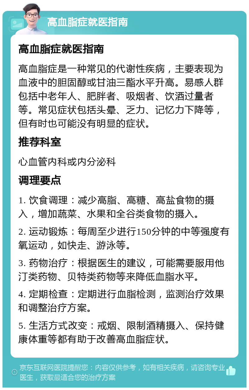 高血脂症就医指南 高血脂症就医指南 高血脂症是一种常见的代谢性疾病，主要表现为血液中的胆固醇或甘油三酯水平升高。易感人群包括中老年人、肥胖者、吸烟者、饮酒过量者等。常见症状包括头晕、乏力、记忆力下降等，但有时也可能没有明显的症状。 推荐科室 心血管内科或内分泌科 调理要点 1. 饮食调理：减少高脂、高糖、高盐食物的摄入，增加蔬菜、水果和全谷类食物的摄入。 2. 运动锻炼：每周至少进行150分钟的中等强度有氧运动，如快走、游泳等。 3. 药物治疗：根据医生的建议，可能需要服用他汀类药物、贝特类药物等来降低血脂水平。 4. 定期检查：定期进行血脂检测，监测治疗效果和调整治疗方案。 5. 生活方式改变：戒烟、限制酒精摄入、保持健康体重等都有助于改善高血脂症状。