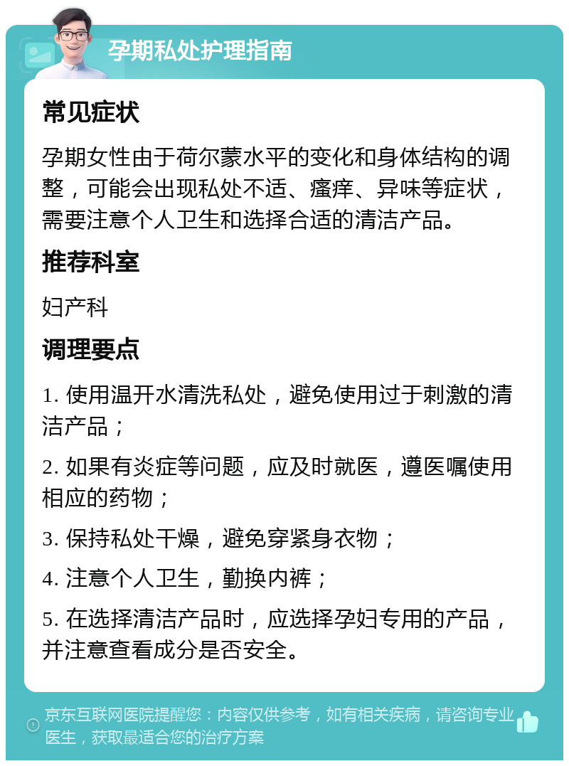 孕期私处护理指南 常见症状 孕期女性由于荷尔蒙水平的变化和身体结构的调整，可能会出现私处不适、瘙痒、异味等症状，需要注意个人卫生和选择合适的清洁产品。 推荐科室 妇产科 调理要点 1. 使用温开水清洗私处，避免使用过于刺激的清洁产品； 2. 如果有炎症等问题，应及时就医，遵医嘱使用相应的药物； 3. 保持私处干燥，避免穿紧身衣物； 4. 注意个人卫生，勤换内裤； 5. 在选择清洁产品时，应选择孕妇专用的产品，并注意查看成分是否安全。