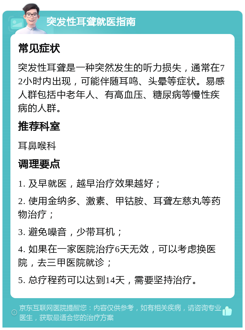 突发性耳聋就医指南 常见症状 突发性耳聋是一种突然发生的听力损失，通常在72小时内出现，可能伴随耳鸣、头晕等症状。易感人群包括中老年人、有高血压、糖尿病等慢性疾病的人群。 推荐科室 耳鼻喉科 调理要点 1. 及早就医，越早治疗效果越好； 2. 使用金纳多、激素、甲钴胺、耳聋左慈丸等药物治疗； 3. 避免噪音，少带耳机； 4. 如果在一家医院治疗6天无效，可以考虑换医院，去三甲医院就诊； 5. 总疗程药可以达到14天，需要坚持治疗。