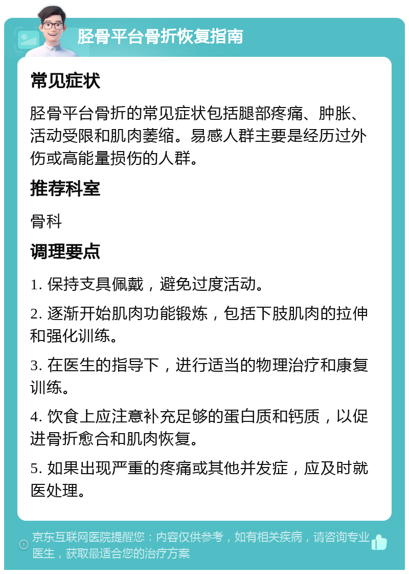 胫骨平台骨折恢复指南 常见症状 胫骨平台骨折的常见症状包括腿部疼痛、肿胀、活动受限和肌肉萎缩。易感人群主要是经历过外伤或高能量损伤的人群。 推荐科室 骨科 调理要点 1. 保持支具佩戴，避免过度活动。 2. 逐渐开始肌肉功能锻炼，包括下肢肌肉的拉伸和强化训练。 3. 在医生的指导下，进行适当的物理治疗和康复训练。 4. 饮食上应注意补充足够的蛋白质和钙质，以促进骨折愈合和肌肉恢复。 5. 如果出现严重的疼痛或其他并发症，应及时就医处理。