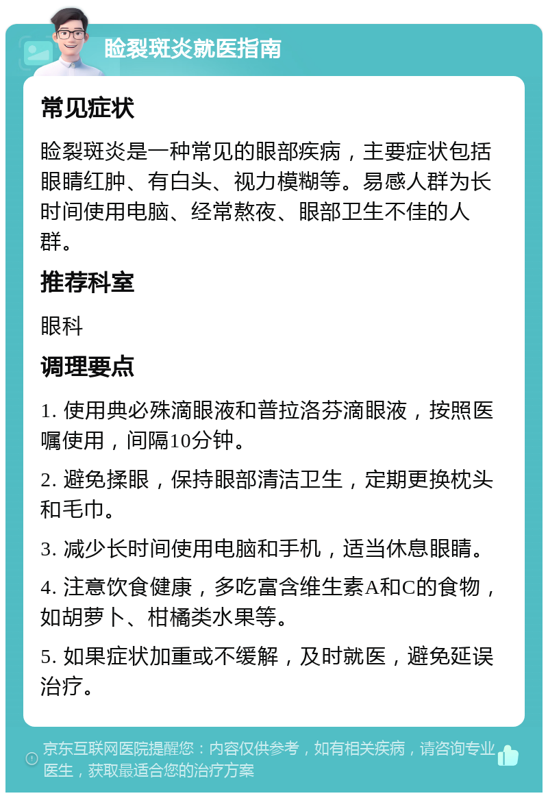 睑裂斑炎就医指南 常见症状 睑裂斑炎是一种常见的眼部疾病，主要症状包括眼睛红肿、有白头、视力模糊等。易感人群为长时间使用电脑、经常熬夜、眼部卫生不佳的人群。 推荐科室 眼科 调理要点 1. 使用典必殊滴眼液和普拉洛芬滴眼液，按照医嘱使用，间隔10分钟。 2. 避免揉眼，保持眼部清洁卫生，定期更换枕头和毛巾。 3. 减少长时间使用电脑和手机，适当休息眼睛。 4. 注意饮食健康，多吃富含维生素A和C的食物，如胡萝卜、柑橘类水果等。 5. 如果症状加重或不缓解，及时就医，避免延误治疗。