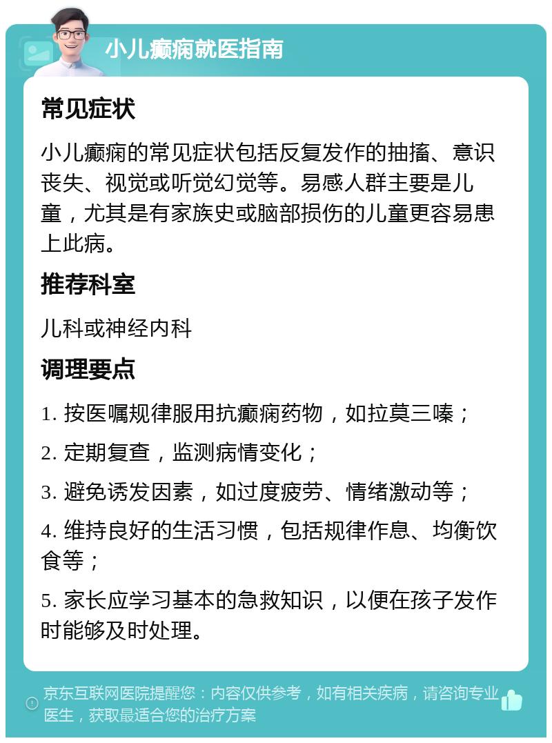 小儿癫痫就医指南 常见症状 小儿癫痫的常见症状包括反复发作的抽搐、意识丧失、视觉或听觉幻觉等。易感人群主要是儿童，尤其是有家族史或脑部损伤的儿童更容易患上此病。 推荐科室 儿科或神经内科 调理要点 1. 按医嘱规律服用抗癫痫药物，如拉莫三嗪； 2. 定期复查，监测病情变化； 3. 避免诱发因素，如过度疲劳、情绪激动等； 4. 维持良好的生活习惯，包括规律作息、均衡饮食等； 5. 家长应学习基本的急救知识，以便在孩子发作时能够及时处理。