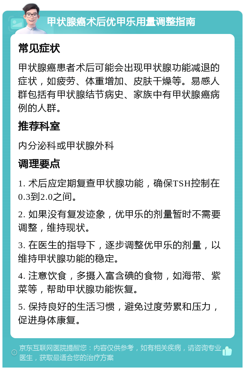 甲状腺癌术后优甲乐用量调整指南 常见症状 甲状腺癌患者术后可能会出现甲状腺功能减退的症状，如疲劳、体重增加、皮肤干燥等。易感人群包括有甲状腺结节病史、家族中有甲状腺癌病例的人群。 推荐科室 内分泌科或甲状腺外科 调理要点 1. 术后应定期复查甲状腺功能，确保TSH控制在0.3到2.0之间。 2. 如果没有复发迹象，优甲乐的剂量暂时不需要调整，维持现状。 3. 在医生的指导下，逐步调整优甲乐的剂量，以维持甲状腺功能的稳定。 4. 注意饮食，多摄入富含碘的食物，如海带、紫菜等，帮助甲状腺功能恢复。 5. 保持良好的生活习惯，避免过度劳累和压力，促进身体康复。