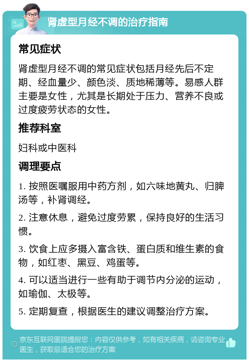 肾虚型月经不调的治疗指南 常见症状 肾虚型月经不调的常见症状包括月经先后不定期、经血量少、颜色淡、质地稀薄等。易感人群主要是女性，尤其是长期处于压力、营养不良或过度疲劳状态的女性。 推荐科室 妇科或中医科 调理要点 1. 按照医嘱服用中药方剂，如六味地黄丸、归脾汤等，补肾调经。 2. 注意休息，避免过度劳累，保持良好的生活习惯。 3. 饮食上应多摄入富含铁、蛋白质和维生素的食物，如红枣、黑豆、鸡蛋等。 4. 可以适当进行一些有助于调节内分泌的运动，如瑜伽、太极等。 5. 定期复查，根据医生的建议调整治疗方案。