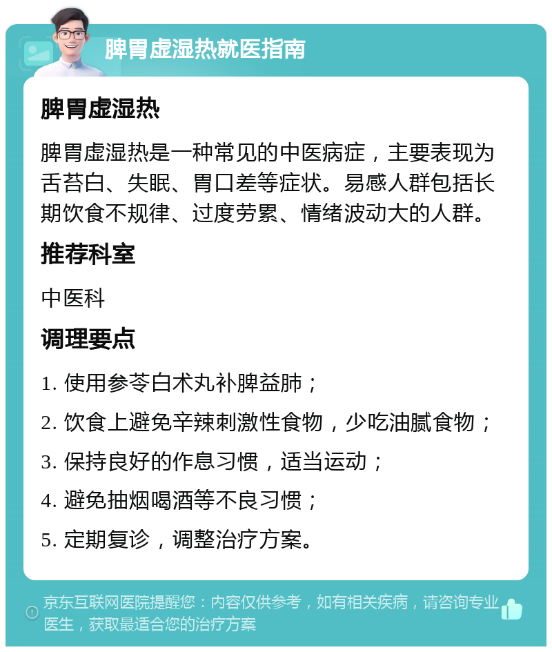 脾胃虚湿热就医指南 脾胃虚湿热 脾胃虚湿热是一种常见的中医病症，主要表现为舌苔白、失眠、胃口差等症状。易感人群包括长期饮食不规律、过度劳累、情绪波动大的人群。 推荐科室 中医科 调理要点 1. 使用参苓白术丸补脾益肺； 2. 饮食上避免辛辣刺激性食物，少吃油腻食物； 3. 保持良好的作息习惯，适当运动； 4. 避免抽烟喝酒等不良习惯； 5. 定期复诊，调整治疗方案。