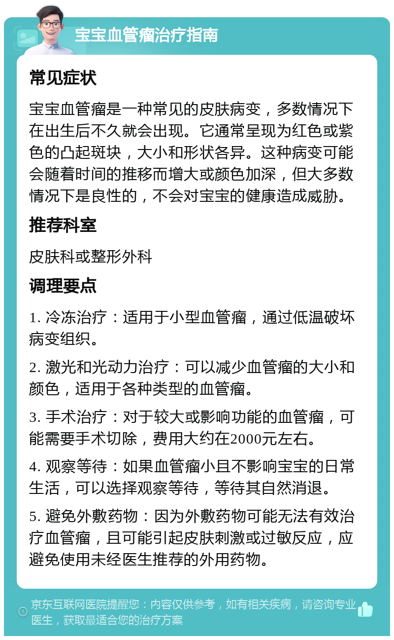 宝宝血管瘤治疗指南 常见症状 宝宝血管瘤是一种常见的皮肤病变，多数情况下在出生后不久就会出现。它通常呈现为红色或紫色的凸起斑块，大小和形状各异。这种病变可能会随着时间的推移而增大或颜色加深，但大多数情况下是良性的，不会对宝宝的健康造成威胁。 推荐科室 皮肤科或整形外科 调理要点 1. 冷冻治疗：适用于小型血管瘤，通过低温破坏病变组织。 2. 激光和光动力治疗：可以减少血管瘤的大小和颜色，适用于各种类型的血管瘤。 3. 手术治疗：对于较大或影响功能的血管瘤，可能需要手术切除，费用大约在2000元左右。 4. 观察等待：如果血管瘤小且不影响宝宝的日常生活，可以选择观察等待，等待其自然消退。 5. 避免外敷药物：因为外敷药物可能无法有效治疗血管瘤，且可能引起皮肤刺激或过敏反应，应避免使用未经医生推荐的外用药物。