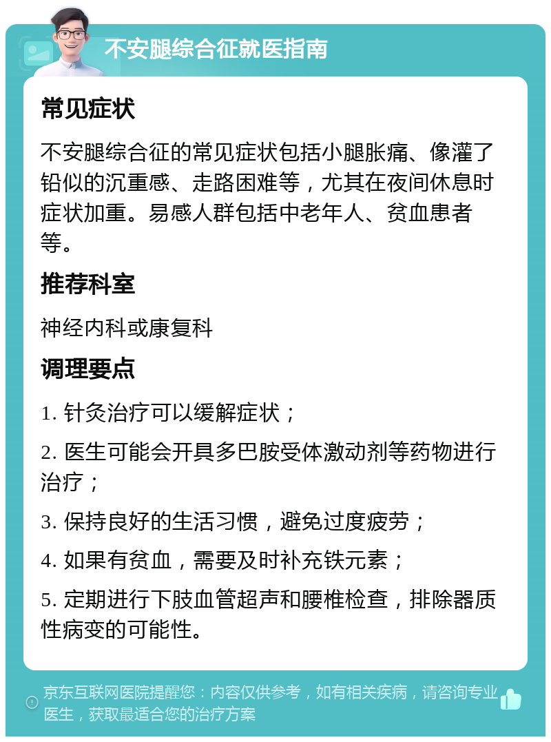 不安腿综合征就医指南 常见症状 不安腿综合征的常见症状包括小腿胀痛、像灌了铅似的沉重感、走路困难等，尤其在夜间休息时症状加重。易感人群包括中老年人、贫血患者等。 推荐科室 神经内科或康复科 调理要点 1. 针灸治疗可以缓解症状； 2. 医生可能会开具多巴胺受体激动剂等药物进行治疗； 3. 保持良好的生活习惯，避免过度疲劳； 4. 如果有贫血，需要及时补充铁元素； 5. 定期进行下肢血管超声和腰椎检查，排除器质性病变的可能性。