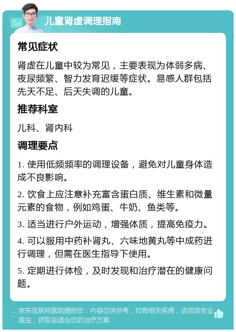 儿童肾虚调理指南 常见症状 肾虚在儿童中较为常见，主要表现为体弱多病、夜尿频繁、智力发育迟缓等症状。易感人群包括先天不足、后天失调的儿童。 推荐科室 儿科、肾内科 调理要点 1. 使用低频频率的调理设备，避免对儿童身体造成不良影响。 2. 饮食上应注意补充富含蛋白质、维生素和微量元素的食物，例如鸡蛋、牛奶、鱼类等。 3. 适当进行户外运动，增强体质，提高免疫力。 4. 可以服用中药补肾丸、六味地黄丸等中成药进行调理，但需在医生指导下使用。 5. 定期进行体检，及时发现和治疗潜在的健康问题。