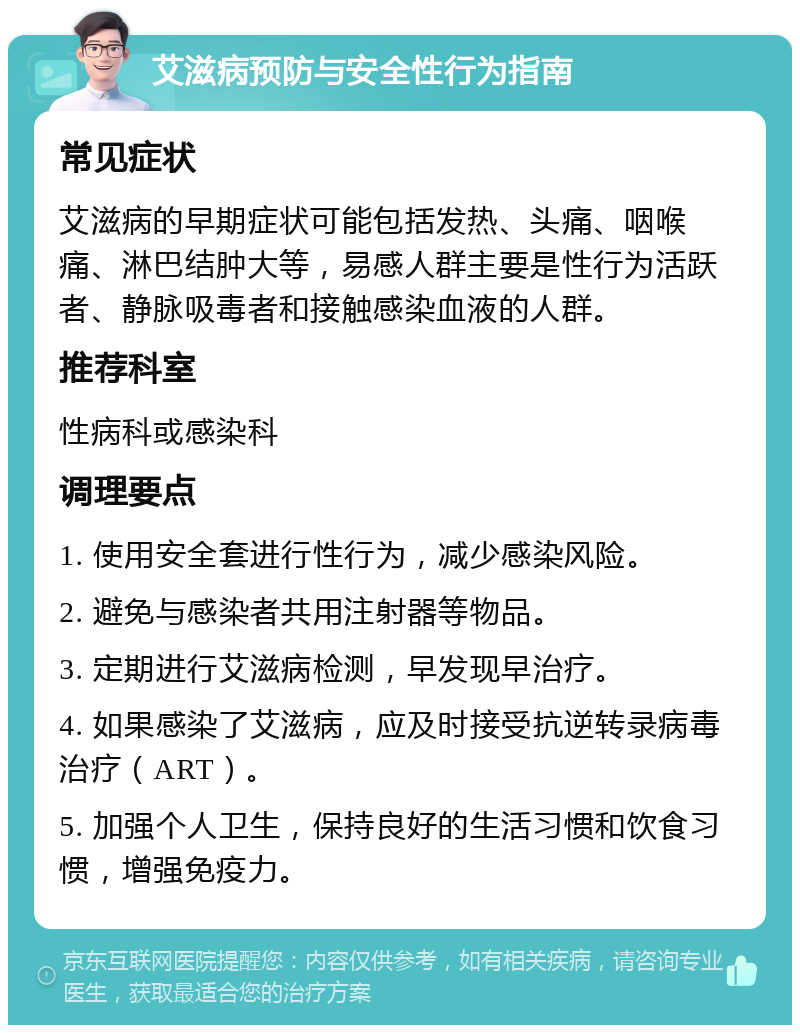 艾滋病预防与安全性行为指南 常见症状 艾滋病的早期症状可能包括发热、头痛、咽喉痛、淋巴结肿大等，易感人群主要是性行为活跃者、静脉吸毒者和接触感染血液的人群。 推荐科室 性病科或感染科 调理要点 1. 使用安全套进行性行为，减少感染风险。 2. 避免与感染者共用注射器等物品。 3. 定期进行艾滋病检测，早发现早治疗。 4. 如果感染了艾滋病，应及时接受抗逆转录病毒治疗（ART）。 5. 加强个人卫生，保持良好的生活习惯和饮食习惯，增强免疫力。