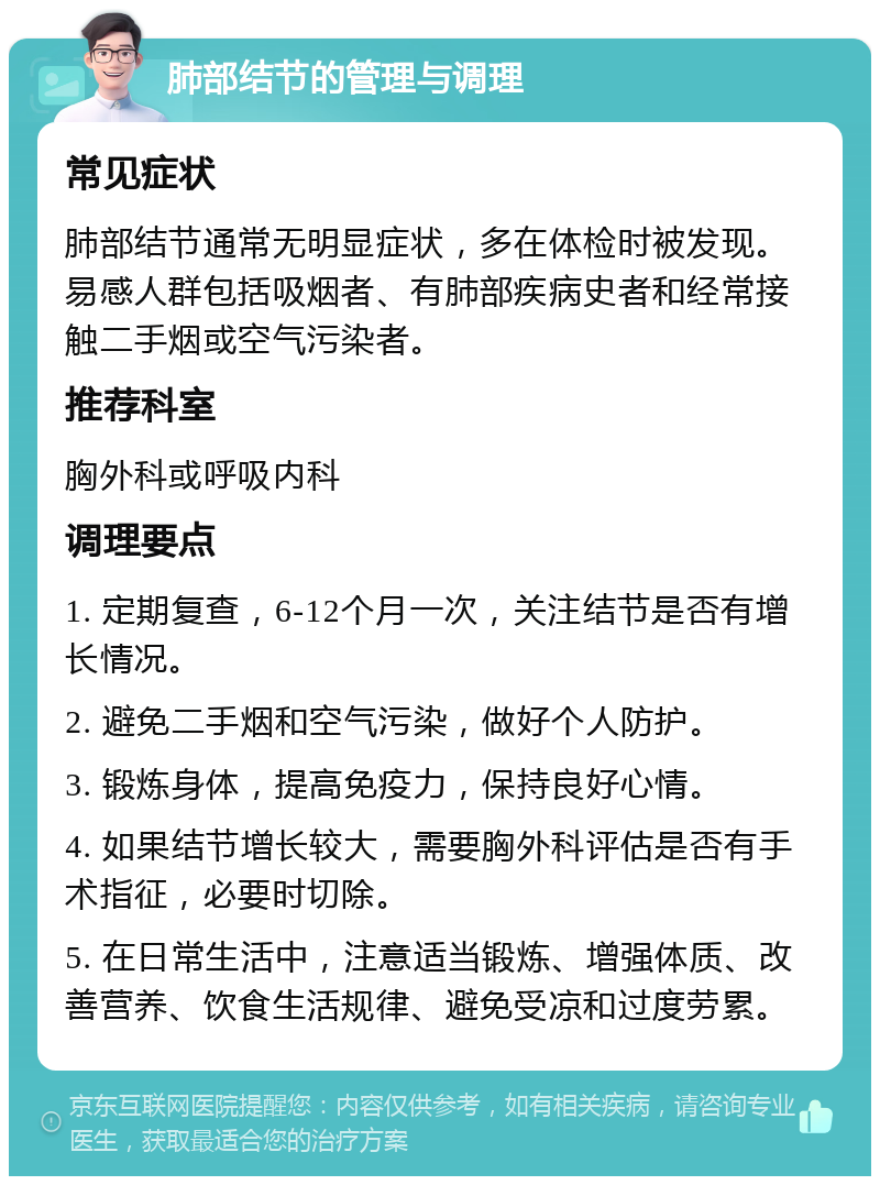 肺部结节的管理与调理 常见症状 肺部结节通常无明显症状，多在体检时被发现。易感人群包括吸烟者、有肺部疾病史者和经常接触二手烟或空气污染者。 推荐科室 胸外科或呼吸内科 调理要点 1. 定期复查，6-12个月一次，关注结节是否有增长情况。 2. 避免二手烟和空气污染，做好个人防护。 3. 锻炼身体，提高免疫力，保持良好心情。 4. 如果结节增长较大，需要胸外科评估是否有手术指征，必要时切除。 5. 在日常生活中，注意适当锻炼、增强体质、改善营养、饮食生活规律、避免受凉和过度劳累。