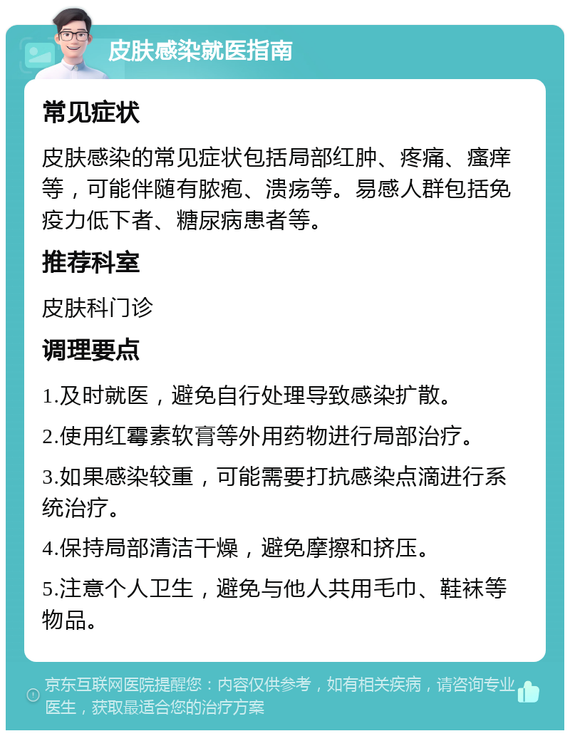 皮肤感染就医指南 常见症状 皮肤感染的常见症状包括局部红肿、疼痛、瘙痒等，可能伴随有脓疱、溃疡等。易感人群包括免疫力低下者、糖尿病患者等。 推荐科室 皮肤科门诊 调理要点 1.及时就医，避免自行处理导致感染扩散。 2.使用红霉素软膏等外用药物进行局部治疗。 3.如果感染较重，可能需要打抗感染点滴进行系统治疗。 4.保持局部清洁干燥，避免摩擦和挤压。 5.注意个人卫生，避免与他人共用毛巾、鞋袜等物品。