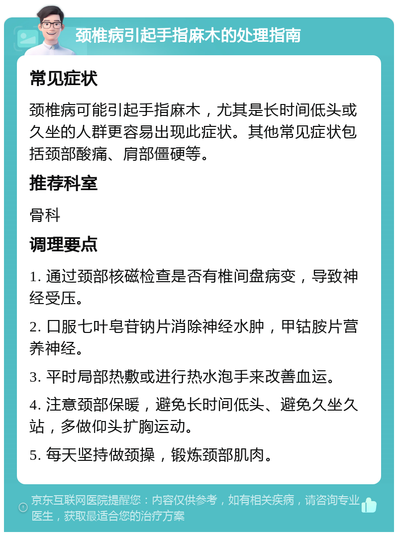 颈椎病引起手指麻木的处理指南 常见症状 颈椎病可能引起手指麻木，尤其是长时间低头或久坐的人群更容易出现此症状。其他常见症状包括颈部酸痛、肩部僵硬等。 推荐科室 骨科 调理要点 1. 通过颈部核磁检查是否有椎间盘病变，导致神经受压。 2. 口服七叶皂苷钠片消除神经水肿，甲钴胺片营养神经。 3. 平时局部热敷或进行热水泡手来改善血运。 4. 注意颈部保暖，避免长时间低头、避免久坐久站，多做仰头扩胸运动。 5. 每天坚持做颈操，锻炼颈部肌肉。