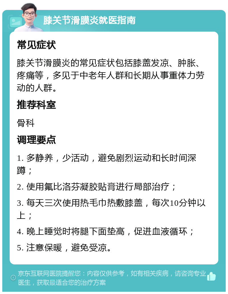 膝关节滑膜炎就医指南 常见症状 膝关节滑膜炎的常见症状包括膝盖发凉、肿胀、疼痛等，多见于中老年人群和长期从事重体力劳动的人群。 推荐科室 骨科 调理要点 1. 多静养，少活动，避免剧烈运动和长时间深蹲； 2. 使用氟比洛芬凝胶贴膏进行局部治疗； 3. 每天三次使用热毛巾热敷膝盖，每次10分钟以上； 4. 晚上睡觉时将腿下面垫高，促进血液循环； 5. 注意保暖，避免受凉。