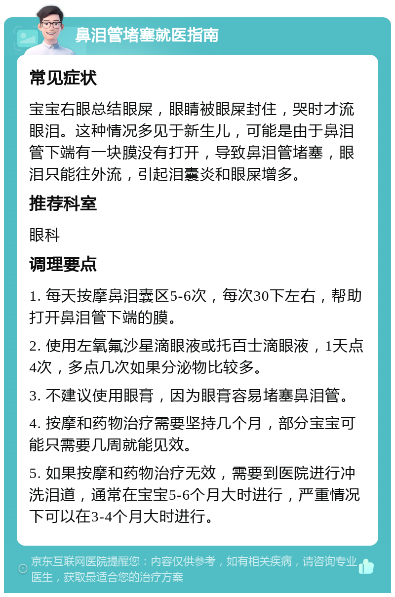 鼻泪管堵塞就医指南 常见症状 宝宝右眼总结眼屎，眼睛被眼屎封住，哭时才流眼泪。这种情况多见于新生儿，可能是由于鼻泪管下端有一块膜没有打开，导致鼻泪管堵塞，眼泪只能往外流，引起泪囊炎和眼屎增多。 推荐科室 眼科 调理要点 1. 每天按摩鼻泪囊区5-6次，每次30下左右，帮助打开鼻泪管下端的膜。 2. 使用左氧氟沙星滴眼液或托百士滴眼液，1天点4次，多点几次如果分泌物比较多。 3. 不建议使用眼膏，因为眼膏容易堵塞鼻泪管。 4. 按摩和药物治疗需要坚持几个月，部分宝宝可能只需要几周就能见效。 5. 如果按摩和药物治疗无效，需要到医院进行冲洗泪道，通常在宝宝5-6个月大时进行，严重情况下可以在3-4个月大时进行。