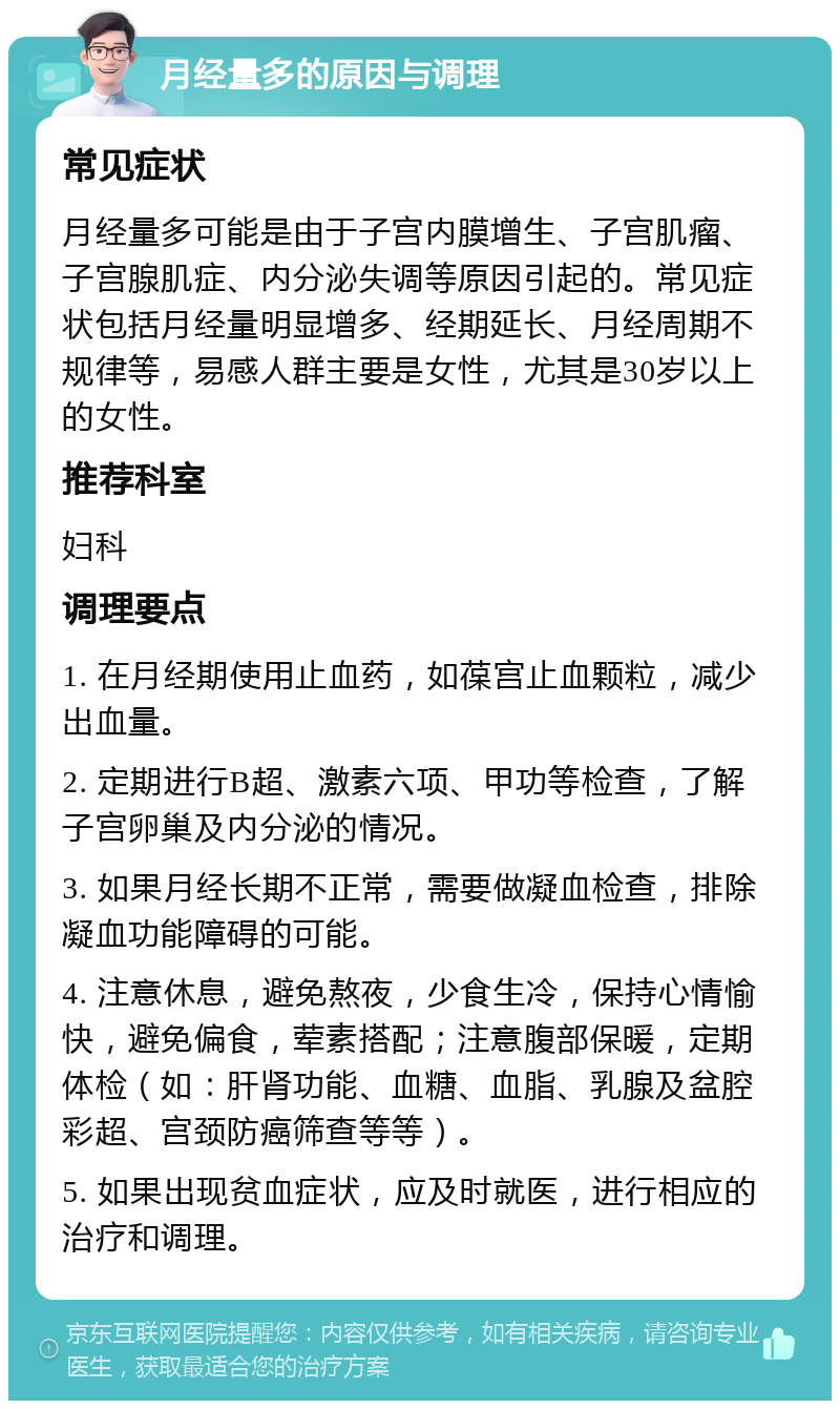 月经量多的原因与调理 常见症状 月经量多可能是由于子宫内膜增生、子宫肌瘤、子宫腺肌症、内分泌失调等原因引起的。常见症状包括月经量明显增多、经期延长、月经周期不规律等，易感人群主要是女性，尤其是30岁以上的女性。 推荐科室 妇科 调理要点 1. 在月经期使用止血药，如葆宫止血颗粒，减少出血量。 2. 定期进行B超、激素六项、甲功等检查，了解子宫卵巢及内分泌的情况。 3. 如果月经长期不正常，需要做凝血检查，排除凝血功能障碍的可能。 4. 注意休息，避免熬夜，少食生冷，保持心情愉快，避免偏食，荤素搭配；注意腹部保暖，定期体检（如：肝肾功能、血糖、血脂、乳腺及盆腔彩超、宫颈防癌筛查等等）。 5. 如果出现贫血症状，应及时就医，进行相应的治疗和调理。