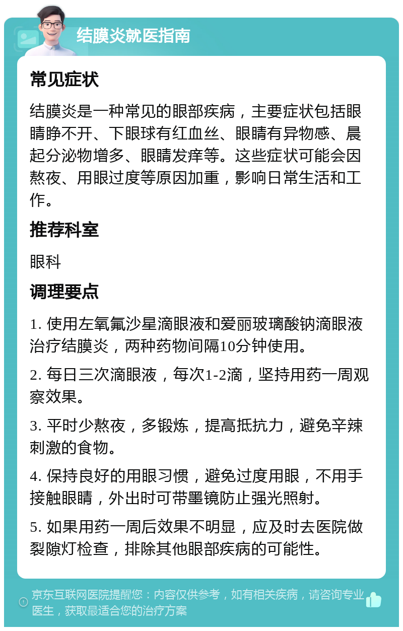 结膜炎就医指南 常见症状 结膜炎是一种常见的眼部疾病，主要症状包括眼睛睁不开、下眼球有红血丝、眼睛有异物感、晨起分泌物增多、眼睛发痒等。这些症状可能会因熬夜、用眼过度等原因加重，影响日常生活和工作。 推荐科室 眼科 调理要点 1. 使用左氧氟沙星滴眼液和爱丽玻璃酸钠滴眼液治疗结膜炎，两种药物间隔10分钟使用。 2. 每日三次滴眼液，每次1-2滴，坚持用药一周观察效果。 3. 平时少熬夜，多锻炼，提高抵抗力，避免辛辣刺激的食物。 4. 保持良好的用眼习惯，避免过度用眼，不用手接触眼睛，外出时可带墨镜防止强光照射。 5. 如果用药一周后效果不明显，应及时去医院做裂隙灯检查，排除其他眼部疾病的可能性。