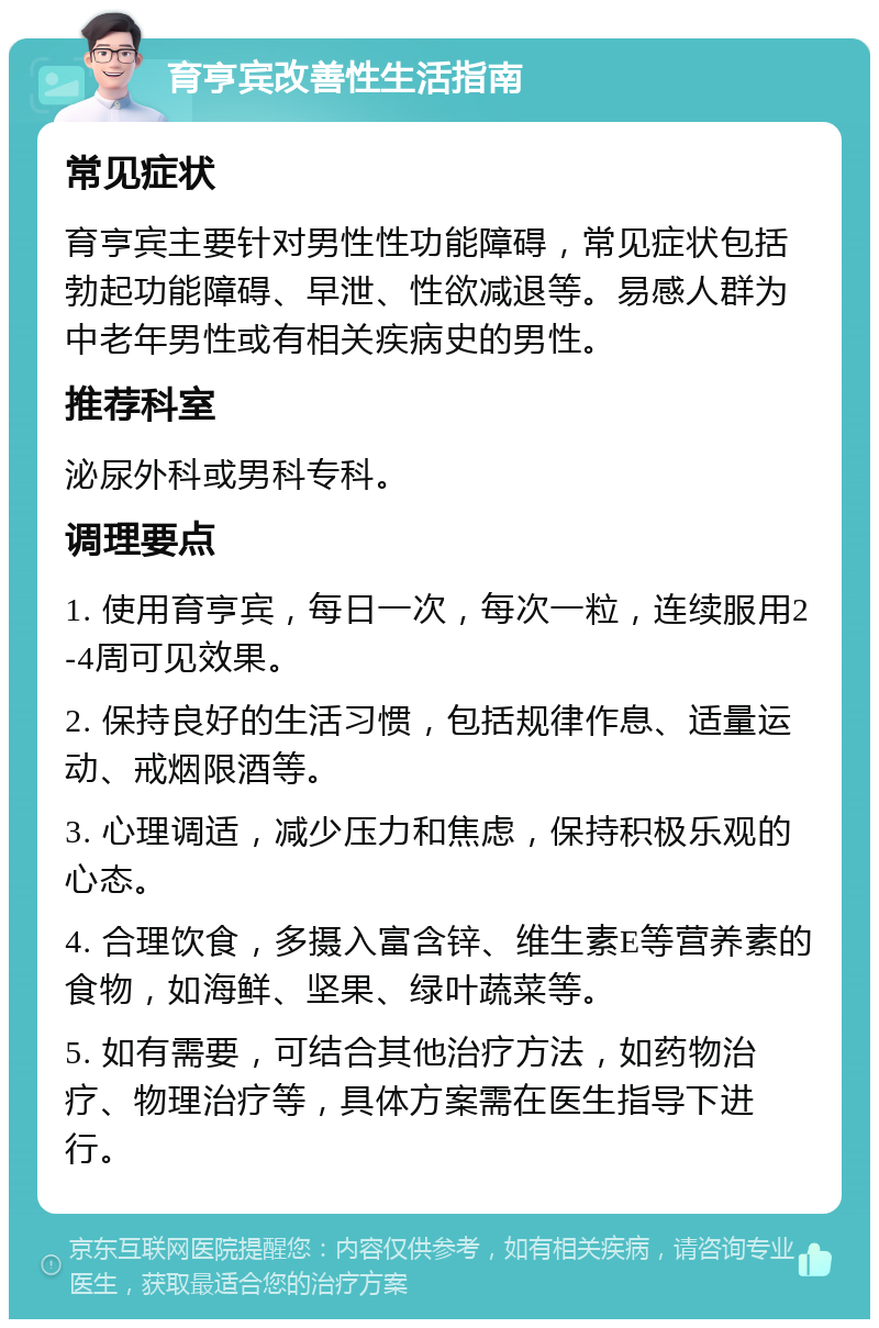 育亨宾改善性生活指南 常见症状 育亨宾主要针对男性性功能障碍，常见症状包括勃起功能障碍、早泄、性欲减退等。易感人群为中老年男性或有相关疾病史的男性。 推荐科室 泌尿外科或男科专科。 调理要点 1. 使用育亨宾，每日一次，每次一粒，连续服用2-4周可见效果。 2. 保持良好的生活习惯，包括规律作息、适量运动、戒烟限酒等。 3. 心理调适，减少压力和焦虑，保持积极乐观的心态。 4. 合理饮食，多摄入富含锌、维生素E等营养素的食物，如海鲜、坚果、绿叶蔬菜等。 5. 如有需要，可结合其他治疗方法，如药物治疗、物理治疗等，具体方案需在医生指导下进行。