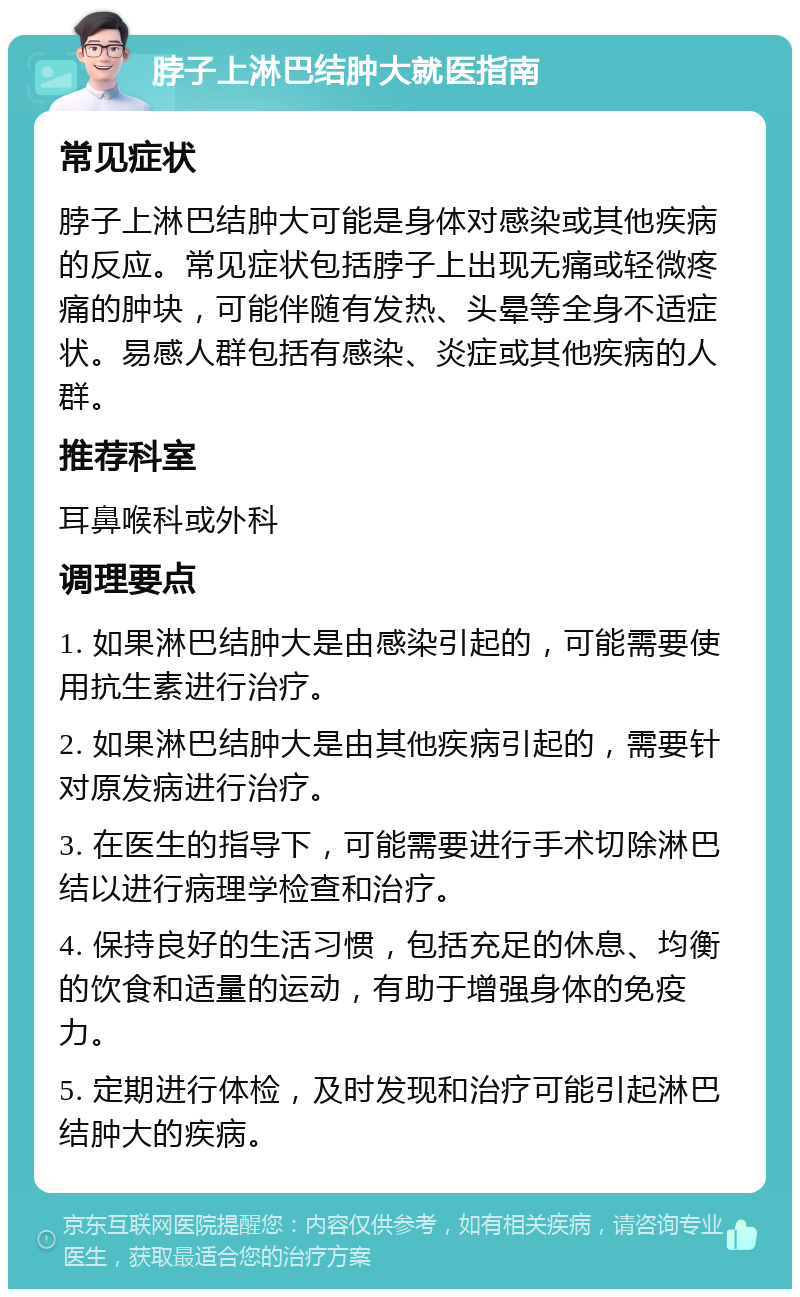 脖子上淋巴结肿大就医指南 常见症状 脖子上淋巴结肿大可能是身体对感染或其他疾病的反应。常见症状包括脖子上出现无痛或轻微疼痛的肿块，可能伴随有发热、头晕等全身不适症状。易感人群包括有感染、炎症或其他疾病的人群。 推荐科室 耳鼻喉科或外科 调理要点 1. 如果淋巴结肿大是由感染引起的，可能需要使用抗生素进行治疗。 2. 如果淋巴结肿大是由其他疾病引起的，需要针对原发病进行治疗。 3. 在医生的指导下，可能需要进行手术切除淋巴结以进行病理学检查和治疗。 4. 保持良好的生活习惯，包括充足的休息、均衡的饮食和适量的运动，有助于增强身体的免疫力。 5. 定期进行体检，及时发现和治疗可能引起淋巴结肿大的疾病。