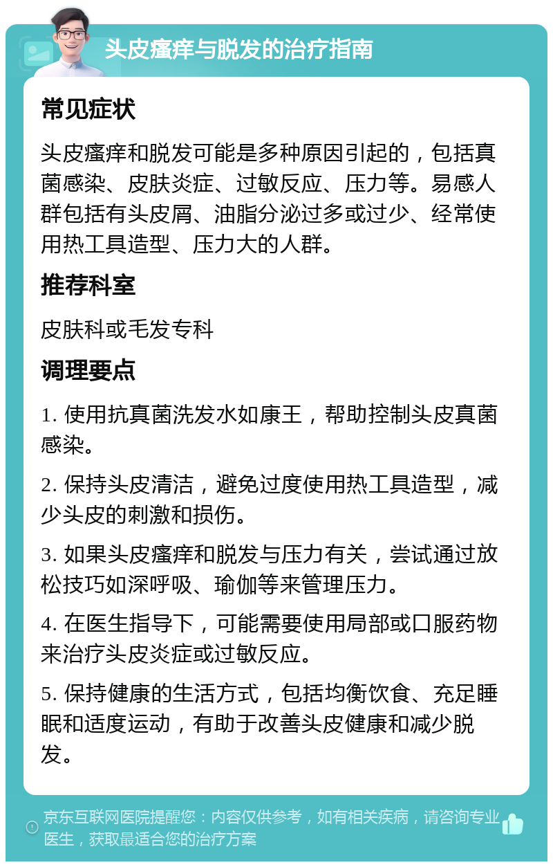 头皮瘙痒与脱发的治疗指南 常见症状 头皮瘙痒和脱发可能是多种原因引起的，包括真菌感染、皮肤炎症、过敏反应、压力等。易感人群包括有头皮屑、油脂分泌过多或过少、经常使用热工具造型、压力大的人群。 推荐科室 皮肤科或毛发专科 调理要点 1. 使用抗真菌洗发水如康王，帮助控制头皮真菌感染。 2. 保持头皮清洁，避免过度使用热工具造型，减少头皮的刺激和损伤。 3. 如果头皮瘙痒和脱发与压力有关，尝试通过放松技巧如深呼吸、瑜伽等来管理压力。 4. 在医生指导下，可能需要使用局部或口服药物来治疗头皮炎症或过敏反应。 5. 保持健康的生活方式，包括均衡饮食、充足睡眠和适度运动，有助于改善头皮健康和减少脱发。