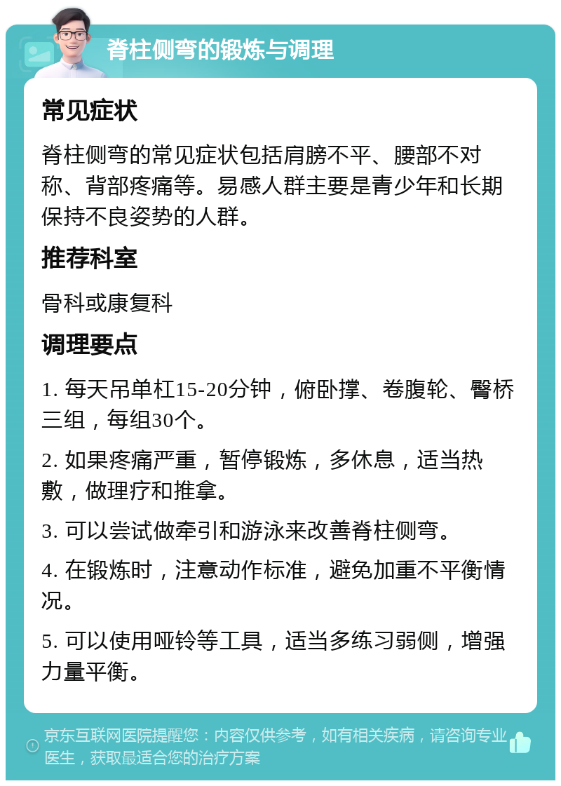 脊柱侧弯的锻炼与调理 常见症状 脊柱侧弯的常见症状包括肩膀不平、腰部不对称、背部疼痛等。易感人群主要是青少年和长期保持不良姿势的人群。 推荐科室 骨科或康复科 调理要点 1. 每天吊单杠15-20分钟，俯卧撑、卷腹轮、臀桥三组，每组30个。 2. 如果疼痛严重，暂停锻炼，多休息，适当热敷，做理疗和推拿。 3. 可以尝试做牵引和游泳来改善脊柱侧弯。 4. 在锻炼时，注意动作标准，避免加重不平衡情况。 5. 可以使用哑铃等工具，适当多练习弱侧，增强力量平衡。